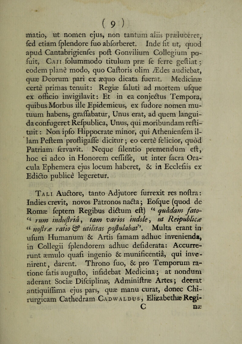 matio, ut nomen ejus, non tantum aliis praeluceret, fed etiam fplendore fuo abforberet. Inde fit ut, quod apud Cantabrigienfes poft Gonvilium Collegium po- fuit, Caii folummodo titulum prae fe ferre geftiat •. eodem plane modo, quo Caftoris olim iEdes audiebat, quae Deorum pari ex jequo dicata fuerat. Medicinas certe primas tenuit: Regiae faluti ad mortem ufque ex officio invigilavit: Et in ea conjedtus Tempora, quibus Morbus ille Epidemicus, ex fudore nomen mu¬ tuum habens, graffabatur, Unus erat, ad quem langui¬ da confugeret Refpublica, Unus, qui moribundam refti- tuit: Non ipfo Hippocrate minor, qui Athenienfem il¬ lam Peftem profligaffe dicitur; eo certe felicior, quod Patriam fervavit. Neque filentio premendum eft, hoc ei adeo in Honorem ceffiffe, ut inter facra Ora¬ cula Ephemera ejus locum haberet, & in Ecclefiis ex Edicto publice legeretur. Tali Audtore, tanto Adjutore furrexit res noftra: Indies crevit, novos Patronos na£ta; Eolque (quod de Romae feptem Regibus didtum eft) <l quadam fato- (( rum indujlrid, tam vanos indole, ut Reipublica a noftra ratio & utilitas poftulabal\ Multa erant in- ufum Humanum & Artis famam adhuc invenienda, in Collegii fplendorem adhuc defiderata: Accurre¬ runt aemulo quafi ingenio & munificentia, qui inve¬ nirent, darent. Throno fuo, & pro Temporum ra¬ tione fatis augufto, infidebat Medicina; at nondum aderant Sociae Difciplinae, Adminiftrae Artes; deerat .antiquiffima ejus pars, quae manu curat, donec Chi¬ rurgicam Cathedram Cadwaldus , ElizabethaeRegi- C nae