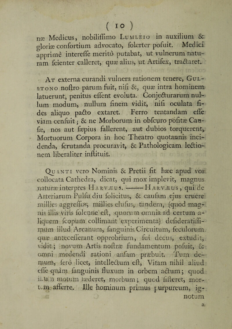 me Medicus, nobiliflimo Luwleio in auxilium Sc gloriae confortium advocato, folerter pofuit. Medici apprime interefle merito putabat, ut vulnerum natu¬ ram fcienter calleret, quae alius, pt Artifex, tradtaret. At externa curandi vulnera rationem tenere, Gul- stono noftro parum fuit, nifi &, quae intra hominem- latuerunt, penitus effent evoluta. Conjefturarum nul¬ lum modum, nullum finem vidit, nifi oculata fi¬ des aliquo padlo extaret. Ferro tentandam efle viam cenfuit; & ne Morborum in obfcyro pbfitae Cara- fx, nos aut faepius fallerent, aut dubios torquerent. Mortuorum Corpora in hoc Theatro quotannis inci¬ denda, fcrutanda procuravit, & Pathologicam, ledtio- nern liberaliter inftituit. Qu.nti vero Nominis & Pretii lit haec apud vos collocata Cathedra, dicat, qui mox implevit, magnus ..natura:'interpres Harv^us. ..----- Harvius , qui de Arteriarum Pulfu diu folicitus, & caulam ejus eruere niillies aggreffus, miilies eiufus, tandem, (quod mag¬ nis iliis viris foleone eft, .quorum-omnia ad certum a- liquem Acopum colliniant experimenta) defideratiiii- mum illud Arcanum, fanguinis.Circuitum, feculorum, quae anteceiierant opprobrium, fui decus, extudit, vidit ; novum Artis noftrae fundamentum pofuit, & omni medendi rationi anfam praebuit. Tum de¬ mum, fero licet, intellectum eft, Vitam nihil aliud cfie quam fanguinis fluxum in orbem a&uin; quod iLU n motum i sederet, morbum; quod fifteret, mor¬ tali afferre* Ille hominum primus purpureum, ig¬ notum 2i
