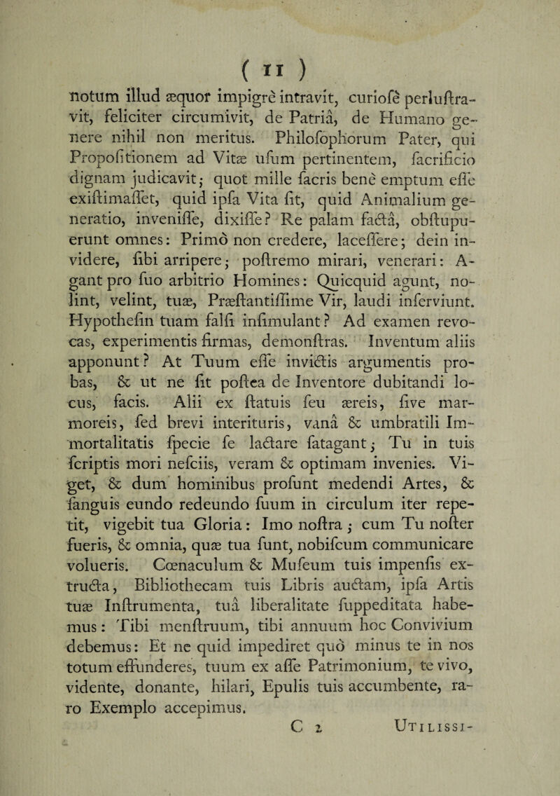 notum illud sequor impigre intravit, curiofe perluftra- vit, feliciter circumivit, de Patria, de Humano pe- • t o nere nihil non meritus. Philofophorum Pater, qui Propohtionem ad Vite ufum pertinentem, facrificio dignam judicavit; quot mille facris bene emptum efle exiftimaffet, quid ipfa Vita lit, quid Animalium ge¬ neratio, inveniffe, dixiffe? Re palam fadla, obftupu- erunt omnes: Primo non credere, laceffere; dein in¬ videre, libi arriperej poflremo mirari, venerari: A- gant pro fuo arbitrio Homines: Quicquid agunt, no¬ lint, velint, tuae, Praeftantiffime Vir, laudi inferviunt. Hypothelin tuam falli inlimulant ? Ad examen revo¬ cas, experimentis firmas, demonftras. Inventum aliis apponunt ? At Tuum effe invidiis argumentis pro¬ bas, & ut ne lit polfea de Inventore dubitandi lo¬ cus, facis. Alii ex ftatuis feu aereis, live mar¬ moreis, fed brevi interituris, vana & umbratili Im¬ mortalitatis fpecie fe ladtare fatagantj Tu in tuis fcriptis mori nefciis, veram & optimam invenies. Vi¬ get, & dum hominibus profunt medendi Artes, & languis eundo redeundo fuum in circulum iter repe¬ tit, vigebit tua Gloria: Imo noflra ; cum Tu nofter fueris, & omnia, quae tua funt, nobifcum communicare volueris. Ccenaculum & Mufeum tuis impenlis ex- trudla, Bibliothecam tuis Libris audiam, ipfa Artis tuae Inftrumenta, tua liberalitate fuppeditata habe¬ mus : Tibi menftruum, tibi annuum hoc Convivium debemus: Et ne quid impediret quo minus te in nos totum effunderes, tuum ex affe Patrimonium, te vivo, vidente, donante, hilari, Epulis tuis accumbente, ra¬ ro Exemplo accepimus. C i Uti lissi-