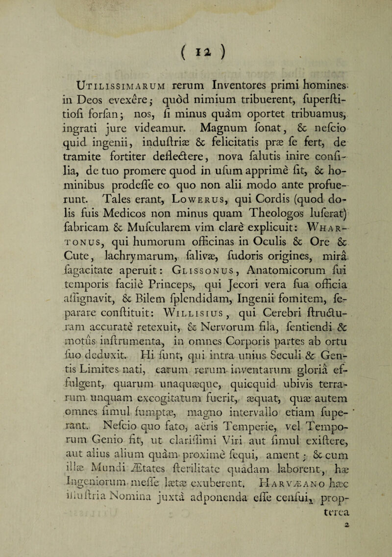 Utilissimarum rerum Inventores primi homines, in Deos evexere ,• qudd nimium tribuerent, fuperfti- tiofi forlan; nos, fi minus quam oportet tribuamus, ingrati jure videamur. Magnum fonat, & nefcio quid ingenii, induftriae & felicitatis prae fe fert, de tramite fortiter deflectere, nova falutis inire confl- lia, de tuo promere quod in ufurn apprime flt, & ho¬ minibus prodefle eo quo non alii modo ante profue¬ runt. Tales erant, Lowerus, qui Cordis (quod do¬ lis fuis Medicos non minus quam Theologos luferat) fabricam & Mufcularem vim clare explicuit: Whar— tonus, qui humorum officinas in Oculis & Ore & Cute, lachrymarum, falivae, fudoris origines, mira fagacitate aperuit: Glissonus, Anatomicorum fui temporis facile Princeps, qui Jecori vera fua officia atiignavit, & Bilem fplendidam, Ingenii fomitem, fe- parare conftituit: Willisius, qui Cerebri ftruCtu- ram accurate retexuit, & Nervorum fila, fentiendi & motus inftrumenta, in omnes Corporis partes ab ortu fuo deduxit. Hi funt, qui intra unius Seculi & Gen¬ tis Limites nati, earum rerum inventarum gloria ef¬ fulgent, quarum unaquaeque, quicquid ubivis terra¬ rum unquam excogitatum fuerit, aequat, quae autem omnes fimul fumptae, magno intervallo etiam fupe- ' rant. Nefcio quo fato, aciis Temperie, vel Tempo¬ rum Genio fit, ut clariffimi Viri aut fimul exiftere, aut alius alium quam proxime fequi, ament; & cum ilis Mundi iEtates fterilitate quadam laborent, hre Ingeniorum mefle laetae exuberent. HarVjEano haec iliultria Nomina juxta adponenda efle cenfui, prop- terea