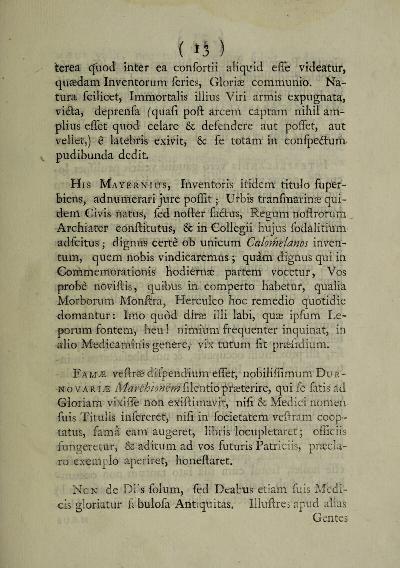 ( ) terea quod inter ea confortii aliquid effe videatur, quasdam Inventorum feries, Glorias communio. Na¬ tura fcilicet, Immortalis illius Viri armis expugnata, vidta, deprenfa (quafi poft arcem captam nihil am¬ plius efifet quod celare & defendere aut poffet, aut vellet,) e latebris exivit, & fe totam in confpedtum- pudibunda dedit. His Ma vernius, Inventoris itidem titulo fuper- feiens, adnumerari jure poffit • Urbis tranfmarinas qui¬ dem Civis natus, fed nofter fafitus, Regum noftrorum Archiater conftitutus, & in Collegii hujus fodalitium adfcitus j dignus certe ob unicum Calomelanos inven¬ tum, quem nobis vindicaremus; quam dignus qui in Commemorationis hodiernas partem vocetur, Vos probd noviftis, quibus in comperto habetur, qualia Morborum Monftra, Herculeo hoc remedio quotidie domantur: Imo quod dira illi labi, quse ipfum Le¬ porum fontem, heu ! nimium frequenter inquinat, in alio Medicaminis genere, vix tutum fit prandium. Fa mje veftra difpendium efiet, nobilifiimum Dur- novariie Marchionemfilentiopraeterire, qui fe fatis ad Gloriam vixifie non exiftimavif, nifi & Medici nomen fuis Titulis infereret, nifi in focietatem vefiram coop¬ tatus, fama eam augeret, libris locupletaret; officiis fungeretur, & aditum ad vos futuris Patriciis, praela- ro exemrlo aperiret, honeftaret. Ncn de Di s folum, fed Deabus etiam fuis Medi¬ cis gloriatur f; bulofa Antiquitas. Iliuftres apud alias Gentes