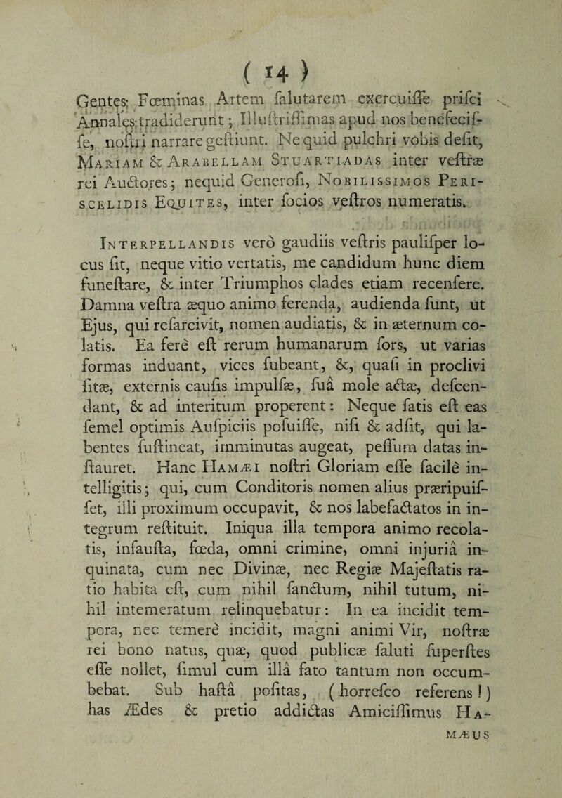 Gentes; Fceminas Artem falutarem exercuiffe prifci Annales tradiderunt; Illuftrifiimas apud nos benefecif- fe, noftri narrare geftiunt. Ne quid pulchri vobis defit, Mariam & Arabellam Stuartiadas inter veftras rei Audores; nequid Generofi, Nobilissimos Peri¬ scelidis Equites, inter focios veftros numeratis. Interpellandis vero gaudiis veftris paulifper lo¬ cus fit, neque vitio vertatis, me candidum hunc diem funeftare, & inter Triumphos clades etiam recenfere. Damna veftra sequo animo ferenda, audienda funt, ut Ejus, qui refarcivit, nomen audiatis, & in aeternum co¬ latis. Ea fere eft rerum humanarum fors, ut varias formas induant, vices fubeant, &, quali in proclivi fitae, externis caufis impulfae, fua mole adtae, defcen- dant, & ad interitum properent: Neque fatis eft eas femel optimis Aufpiciis pofuiffe, nili & adiit, qui la- bentes fuftineat, imminutas augeat, pefliim datas in- ftauret. Hanc Ham^ei noftri Gloriam efle facile in- telligitis; qui, cum Conditoris nomen alius praeripuif- fet, illi proximum occupavit, & nos labefadtatos in in¬ tegrum reftituit. Iniqua ilia tempora animo recola¬ tis, infaufta, foeda, omni crimine, omni injuria in¬ quinata, cum nec Divinae, nec Regiae Majeftatis ra¬ tio habita eft, cum nihil fandlum, nihil tutum, ni¬ hil intemeratum relinquebatur: In ea incidit tem¬ pora, nec temere incidit, magni animi Vir, noftrae rei bono natus, quae, quod publicae faluti fuperftes efle nollet, fimul cum illa fato tantum non occum¬ bebat. Sub hafta politas, {horrefco referens!) has iEdes & pretio addi&as Amiciffimus Ha- m m u s