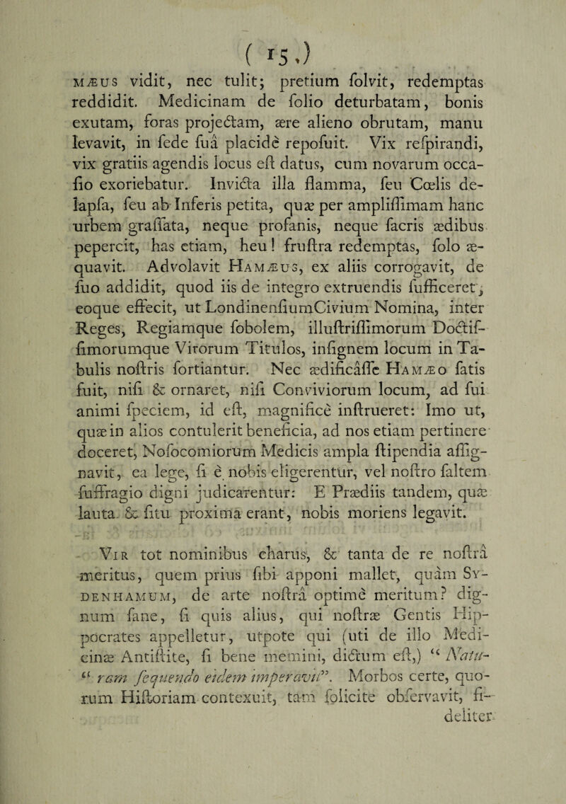 ( r5.) MiEus vidit, nec tulit; pretium folvit, redemptas reddidit. Medicinam de folio deturbatam, bonis exutam, foras projedam, aere alieno obrutam, manu levavit, in fede fua placide repofuit. Vix refpirandi, vix gratiis agendis locus eft datus, cum novarum occa- fio exoriebatur. Invida illa flamma, feu 'Coelis de- lapfa, feu ab Inferis petita, quae per ampliflimam hanc urbem graffata, neque profanis, neque facris aedibus pepercit, has etiam, heu! fruftra redemptas, folo ae¬ quavit. Advolavit Ham^eus, ex aliis corrogavit, de fuo addidit, quod iis de integro extruendis fufficeret, eoque effecit, ut LondinenfiumCivium Nomina, inter Reges, Regiamque fobolem, illuftriflimorum Dodif- flmorumque Vitorum Titulos, infignem locum in Ta¬ bulis noftris fortiantur. Nec aedificafle HahtEo fatis fuit, nifl & ornaret, nili Conviviorum locum, ad fui animi fpeciem, id eff, magnifice inftrueret: Imo ut, quae in alios contulerit beneficia, ad nos etiam pertinere doceret, Nofocomiorum Medicis ampla ftipendia affig- navit, ea lege, fi e nobis eligerentur, vel noftro faltem fuffragio digni judicarentur: E Praediis tandem, quae lauta & fitu proxima erant, nobis moriens legavit. Vir tot nominibus charas, & tanta de re noftra meritus, quem prius fibi apponi mallet, quam Sy- denhamum, de arte noftra optime meritum? dig¬ num fane, fi quis alius, qui noftrae Gentis Hip¬ pocrates appelletur, utpote qui (uti de illo Medi¬ cinae Antiftite, fi bene memini, didum eft,) “ Natu- lt rarn fequendo eidem imperavitMorbos certe, quo¬ rum Hiftoriam contexuit, tam folicite obfervavit, fi¬ deliter-