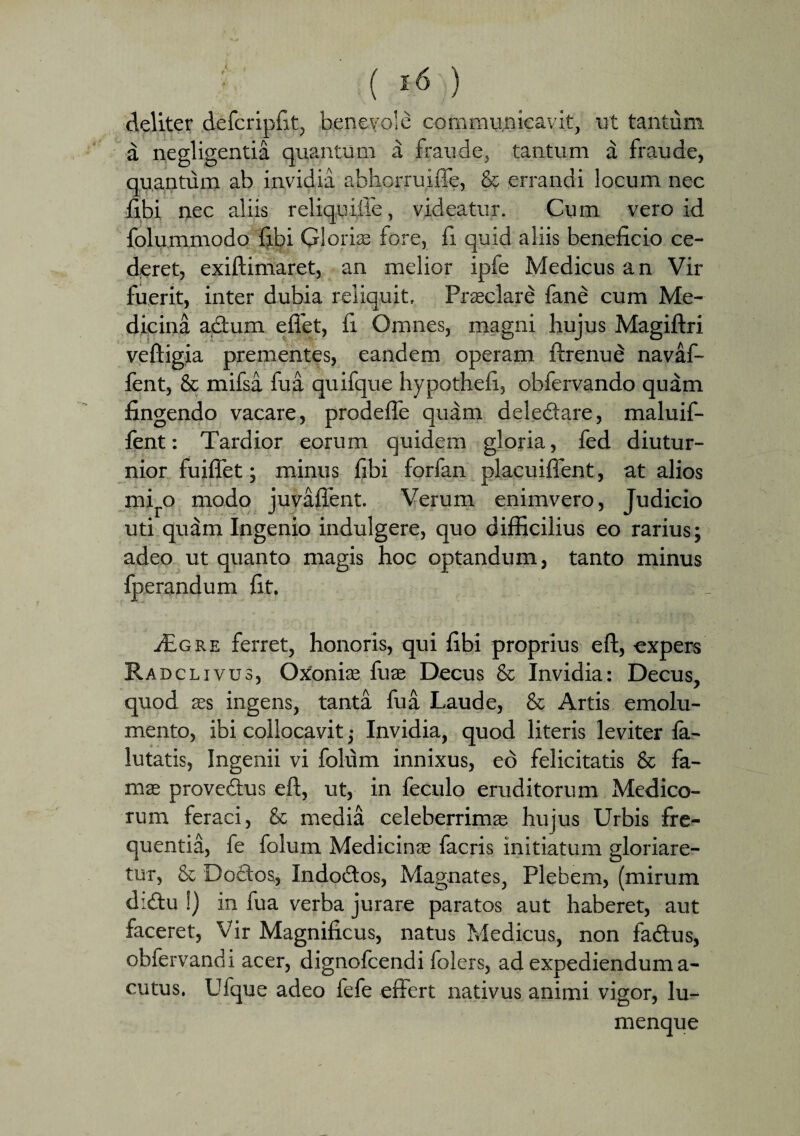 deliter defcripfit, benevole communicavit, ut tantum a negligentia quantum a fraude, tantum a fraude, quantum ab invidia abhorruiffe, & errandi locum nec fibi nec aliis reliquifie, videatur. Cum vero id folummodo fibi G!orire fore, fi quid aliis beneficio ce¬ deret, exiftimaret, an melior ipfe Medicus an Vir fuerit, inter dubia reliquit, Prasclare fane cum Me¬ dicina actum eflet, fi Omnes, magni hujus Magiftri veftigia prementes, eandem operam firenud navaf- fent, & mifsa fu a quifque hypothefi, obfervando quam fingendo vacare, prodefle quam delectare, maluif- ient: Tardior eorum quidem gloria, fed diutur¬ nior fuiffet; minus fibi forfan placuiffent, at alios mi o modo juvaffent. Verum enimvero, Judicio uti qudm Ingenio indulgere, quo difficilius eo rarius; adeo ut quanto magis hoc optandum, tanto minus fperandum fit, £gre ferret, honoris, qui fibi proprius eft, expers Radclivus, Oxionias fuse Decus & Invidia: Decus, quod ass ingens, tanta fua Laude, & Artis emolu¬ mento, ibi collocavit -} Invidia, quod literis leviter fa- lutatis, Ingenii vi folum innixus, ed felicitatis & fa¬ ma; prove&us eft, ut, in feculo eruditorum Medico¬ rum feraci, & media celeberrima: hujus Urbis fre¬ quentia, fe folum Medicinas facris initiatum gloriare¬ tur, & Dodos, Indodos, Magnates, Plebem, (mirum didu !) in fua verba jurare paratos aut haberet, aut faceret, Vir Magnificus, natus Medicus, non fadus, obfervandi acer, dignofcendi folers, ad expediendum a- cutus. Ufque adeo fefe effert nativus animi vigor, lu¬ menque