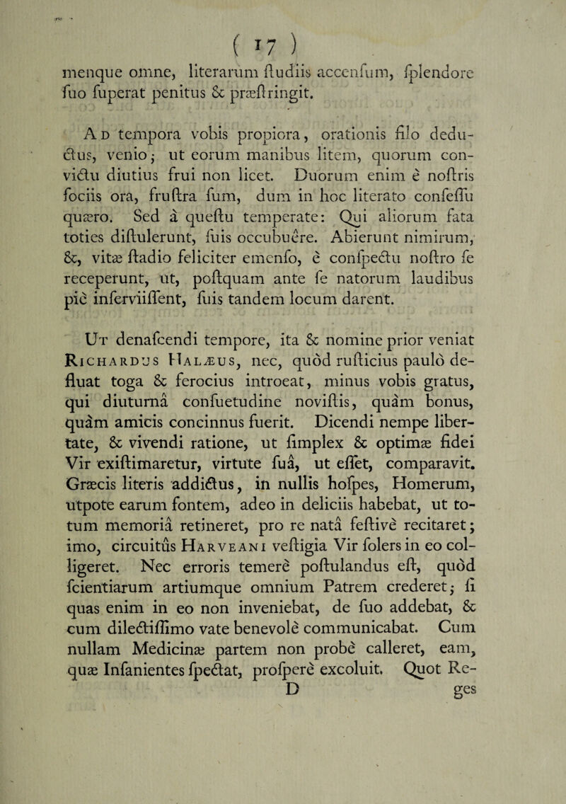 ( *7 ) menque omne, literarum (ludiis accenfum, fplendore fuo fuperat penitus & prasflringit. Ad tempora vobis propiora, orationis filo dedu- ftus, venio; ut eorum manibus litem, quorum con- vidtu diutius frui non licet. Duorum enim e noftris fociis ora, fruftra funi, dum in hoc literato confefTu quaero. Sed a queftu temperate: Qui aliorum fata toties diftulerunt, fuis occubuere. Abierunt nimirum, &, vita; ftadio feliciter emenfo, e conlpedtu noftro fe receperunt, ut, poftquam ante fe natorum laudibus pie inferviiflent, fuis tandem locum darent. Ut denafcendi tempore, ita & nomine prior veniat Richardus Halius, nec, quod rufticius paulo de¬ fluat toga & ferocius introeat, minus vobis gratus, qui diuturna confuetudine noviftis, quam bonus, qudm amicis concinnus fuerit. Dicendi nempe liber¬ tate, & vivendi ratione, ut flmplex & optima; fidei Vir exiftimaretur, vir tute fu a, ut efiet, comparavit. Graecis literis additflus, in nullis hofpes, Homerum, utpote earum fontem, adeo in deliciis habebat, ut to¬ tum memoria retineret, pro re nata feftive recitaret; imo, circuitus Ha r ve ani veftigia Vir folersin eo col¬ ligeret. Nec erroris temere poftulandus eft, qudd fcientiarum artiumque omnium Patrem crederet ■, fi quas enim in eo non inveniebat, de fuo addebat, & cum diledtiflimo vate benevole communicabat. Cum nullam Medicina; partem non probe calleret, eam, quae Infanientes fpedtat, profpere excoluit. Quot Re- D ges