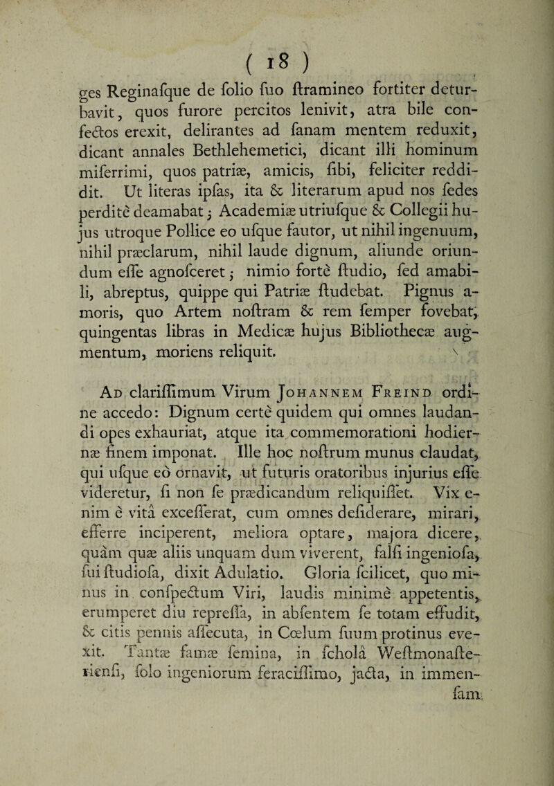 p-es Reginafque de folio fuo ftramineo fortiter detur¬ bavit, quos furore percitos lenivit, atra bile con- fe&os erexit, delirantes ad fanam mentem reduxit, dicant annales Bethlehemetici, dicant illi hominum miferrimi, quos patriae, amicis, libi, feliciter reddi¬ dit. Ut literas ipfas, ita & literarum apud nos fedes perdite deamabat -} Academia utriufque & Collegii hu¬ jus utroque Pollice eo ufque fautor, ut nihil ingenuum, nihil praeclarum, nihil laude dignum, aliunde oriun¬ dum effe agnofceret • nimio forte ftudio, fed amabi¬ li, abreptus, quippe qui Patria fludebat. Pignus a- moris, quo Artem noftram & rem femper fovebat, quingentas libras in Medica hujus Bibliotheca aug¬ mentum, moriens reliquit. \ Ad clariffimum Virum Johannem Freind ordi¬ ne accedo: Dignum certe quidem qui omnes laudan¬ di opes exhauriat, atque ita commemorationi hodier¬ na finem imponat. Ille hoc noftrum munus claudat, qui ufque eo ornavit, ut futuris oratoribus injurius effe videretur, fi non fe pradicandum reliquifiet. Vix e- nim e vita excefferat, cum omnes defiderare, mirari, efterre inciperent, meliora optare, majora dicere,, quam qua aliis unquam dum viverent, falli ingeniofa, fui ftudiofa, dixit Adulatio. Gloria fcilicet, quo mi¬ nus in confpectum Viri, laudis minime appetentis, erumperet diu repreffa, in abfentem fe totam efiudit, & citis pennis affecuta, in Ccelum fuum protinus eve¬ xit. Tanta fama femina, in fchola Weftmonafte- rienfi, folo ingeniorum feraciffimo, jacta, in immen- fam