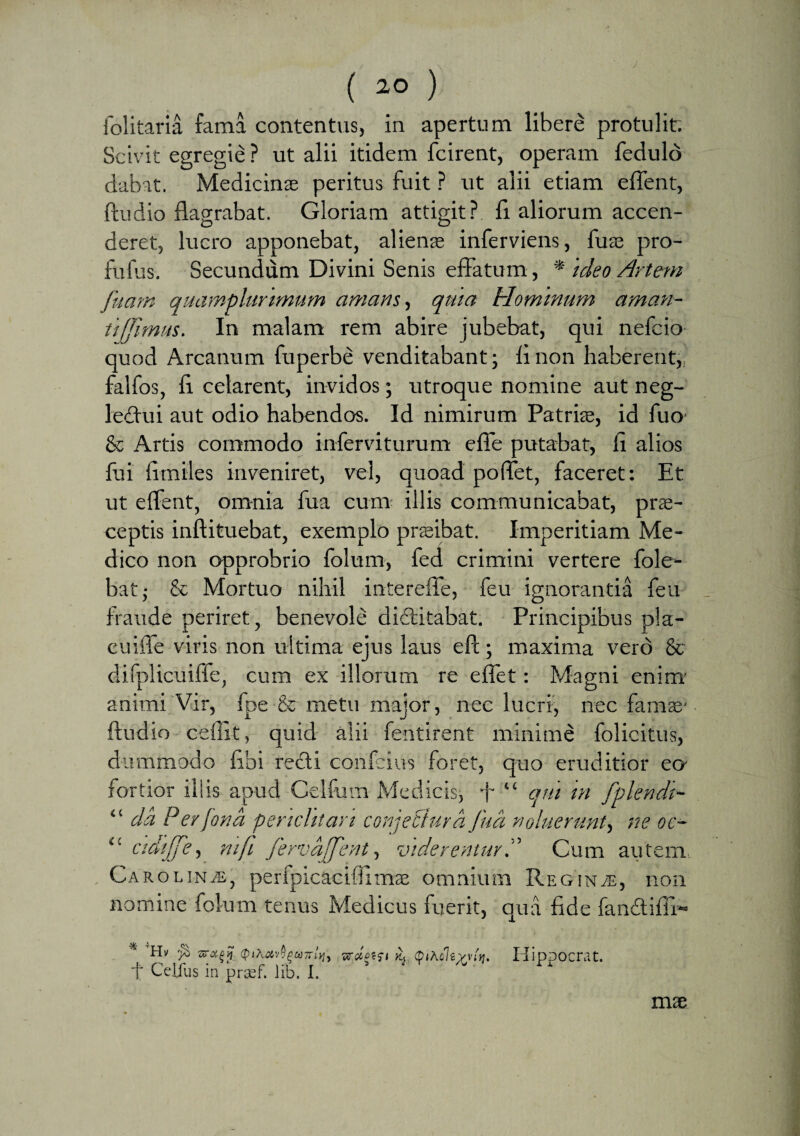 ( ) folitaria fama contentus, in apertum libere protulit. Scivit egregie ? ut alii itidem fcirent, operam fedulo dabat. Medicinas peritus fuit ? ut alii etiam effent, ftudio flagrabat. Gloriam attigit? fi aliorum accen¬ deret, lucro apponebat, alienas inferviens, fuas pro- fufus. Secundum Divini Senis effatum, * 'ideo Artem fetam quamplurimum amans, qma Hominum aman¬ ti (femus. In malam rem abire jubebat, qui nefcio quod Arcanum fuperbe venditabant; fi non haberent,, falfos, fi celarent, invidos; utroque nomine aut neg- leftui aut odio habendos. Id nimirum Patriae, id fuo' & Artis commodo inferviturum efTe putabat, fi alios fui fimiles inveniret, vel, quoad poflfet, faceret: Et ut effent, omnia fua cum illis communicabat, prae¬ ceptis inftituebat, exemplo praeibat. Imperitiam Me¬ dico non opprobrio folum, fed crimini vertere fole- bat; & Mortuo nihil intereffe, feu ignorantia feu fraude periret, benevole didlitabat. Principibus pla- cuiffe viris non ultima ejus laus efc; maxima vero & difplicuiffe, cum ex illorum re e flet: Magni enim animi Vir, fpe & metu major, nec lucri, nec famae- ftudio cefilt, quid alii fentirent minime folicitus, dummodo fibi recfti confcius foret, quo eruditior eo fortior illis apud Celfum Medicis; f “ qui in fplendi- “ da Perfona pendit an conjecturafua noluerunt, ne oc- lt ctdijfe, nife fervaffent, viderentur.” Cum autem CarodnjS, perfpicaciftimas omnium Reginae, non nomine folum tenus Medicus fuerit, qua fide fan&ifii-* * ■» Hv $ QiKct,'Apunivi) vraptfi k, (pihcltyviM. IiipDOCrat. t Celfus in prsf. lib. I. ^ mx