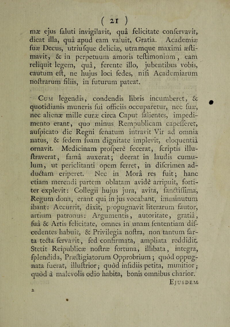 ejus faluti invigilavit, qua felicitate confervavit,. dicat illa, qua apud eam valuit, Gratia. Academia; fuse Decus, utriufque delicias, utramque maximi aefti- mavit, & in perpetuum amoris teftimonium , eam reliquit legem, qua, ferente illo, jubentibus vobis, cautum eft, ne hujus loci fedes, nili Academiarum noftrarum filiis, in futurum pateat. Cum legendis, condendis libris incumberet, & quotidianis muneris fui officiis occuparetur, nec tuae, nec alienas mille cura; circa Caput falientes, impedi¬ mento erant, quo minus Rempublicam capefferet, aufpicato die Regni fenatum intravit Vir ad omnia natus, & fedem fuarn dignitate implevit, eloquentia ornavit. Medicinam profpere fecerat, fcriptis illu- ftraverat, fama auxerat; deerat in laudis cumu¬ lum, ut periclitanti opem ferret, in difcrimen ad- dudtam eriperet. Nec in Mora res fuit; hanc etiam merendi partem oblatam avide arripuit, forti¬ ter explevit: Collegii hujus jura, avita, fanttiftima, Regum dona, erant qui in jus vocabant, imminutum ibant: Accurrit, dixit, propugnavit literarum fautor, artium patronus: Argumentis, autoritate, gratia, fua & Artis felicitate, omnes in unam fententiam dii— cedentes habuit, & Privilegia noftra, non tantum far¬ ta tedta fervavit, fed confirmata, ampliata reddidit. Stetit Reipublieas noftra; fortuna, illibata, integra, fplendida, Prseftigiatorum Opprobrium; quod oppug¬ nata fuerat, illuftrior; quod infidiis petita, munitior; quod a malevolis odio habita, bonis omnibus charior. Ej USD E Mi