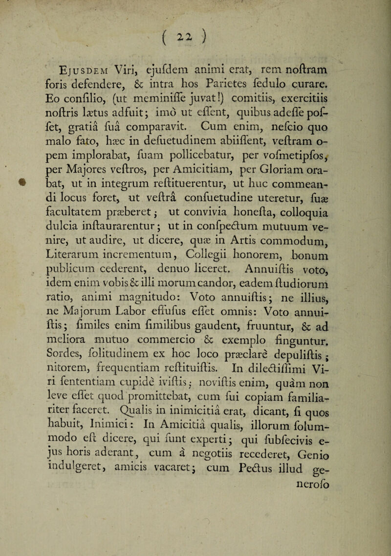 Ej usdem Viri, ejufdem animi erat, rem noftram foris defendere, & intra hos Parietes fedulo curare. Eo confilio, (ut meminifie juvat!) comitiis, exercitiis noftris laetus adfuit; imo ut effent, quibus adefie pof- fet, gratia fua comparavit. Cum enim, nefcio quo malo fato, hsec in defuetudinem abiiftent, veftram o- pem implorabat, fuam pollicebatur, per vofmetipfos, per Majores veftros, per Amicitiam, per Gloriam ora¬ bat, ut in integrum reftituerentur, ut huc commean¬ di locus foret, ut veftra confuetudine uteretur, fuae facultatem praeberet j ut convivia honefla, colloquia dulcia inftaurarentur; ut in confpedtum mutuum ve¬ nire, ut audire, ut dicere, quas in Artis commodum, Literarum incrementum, Collegii honorem, bonum publicum cederent, denuo liceret. Annuiftis voto, idem enim vobis & illi morum candor, eadem ftudiorum ratio, animi magnitudo: Voto annuiftis; ne illius, ne Majorum Labor eftufus efiet omnis: Voto annui¬ ftis; fimiles enim fimilibus gaudent, fruuntur, & ad meliora mutuo commercio & exemplo finguntur. Sordes, folitudinem ex hoc loco praeclare depuliftis; nitorem, frequentiam reftituiftis. In diledliffimi Vi¬ ri fententiam cupide iviftis; noviftis enim, quam non leve effet quod promittebat, cum fui copiam familia¬ riter faceret. Qualis in inimicitia erat, dicant, fi quos habuit, Inimici: In Amicitia qualis, illorum folum- rnodo eft dicere, qui funt experti; qui fubfecivis e- jus horis aderant, cum a negotiis recederet, Genio indulgeret, amicis vacaret; cum Pedius illud ge- nerolo