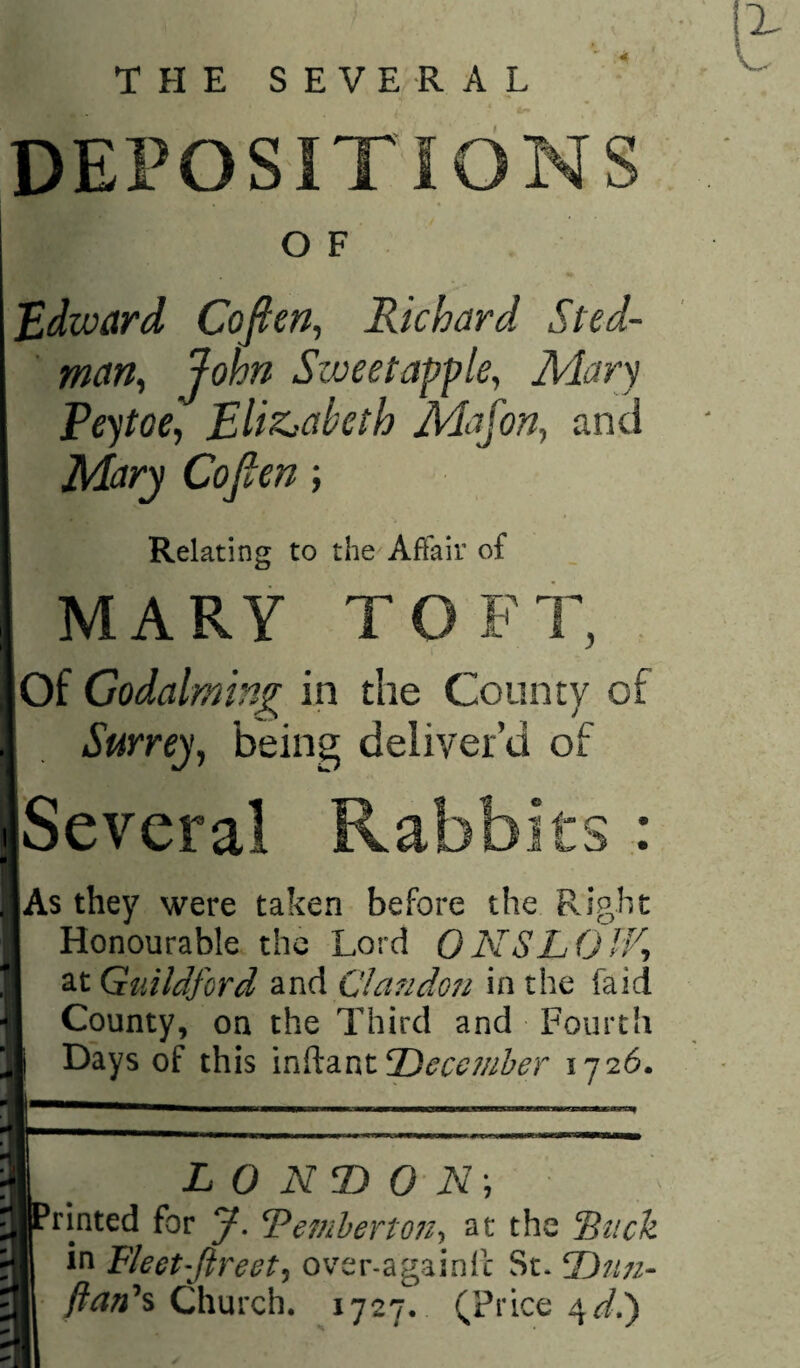 THE SEVERAL DEPOSITIONS O F Edward Cofien^ Richard Sted- ' man^ John Sweetapple, Mary Peytoe, Eliz.-abcth Mafon., and Mary Cofien; Relating to the Affair of MARY TOFT, Of Godaiming in the County of Surrey, being deliver’d of Several Rabbit As they were taken before the Right Honourable the Lord ONSLOIV-, at Guildford and Clandoii in the faid County, on the Third and Fourth Days of this \vAzPitT)ecc?nher 1726. L 0 NT) 0 N\ hinted for y. Teinherton-y^ at the fiiick in Fleet-Jireet^ over-againfc St. T)ti7i- y?^«’s Church. 1727. (Price 4