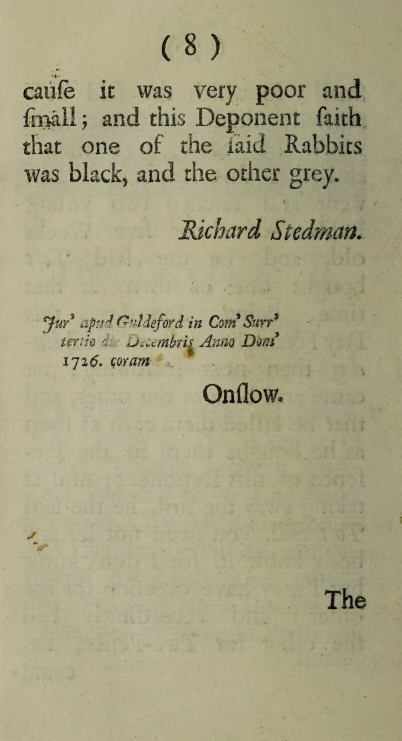 caiife ic was very poor and frnalii and this Deponent faith that one of the laid Rabbits was black, and the other grey. I Richard Stedman. apri'l ^>^!deford in Com Stirr^ term du u^umhrh Anno Don! 1726. coram ■ Onflow.