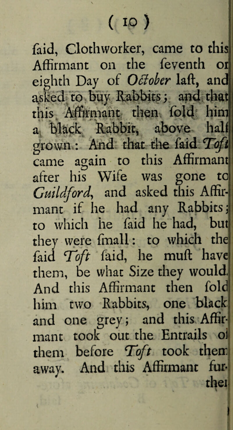 faid, Clothworker, came to this Affirmant on the feventh or eighth Day of OBober laft, and a>sked/tb buy Rabbits; afidtthat this, ■’Affirmant; then, fold' him a bkck Rabbffi above hall grown-.: And; that- the faid came again to this Affirmant after his Wife was gone to Guildford^ and asked this Affir¬ mant if he had any Rabbits j to which he faid he had, but they were ffiiall: to which the faid ^oft faid, he muft have them, be what Size they would. And this Affirmant then fold him two Rabbits, one black and one grey; and this Affir¬ mant took out the Entrails oi them before T'oft took then: away. And this Affirmant fur- thei