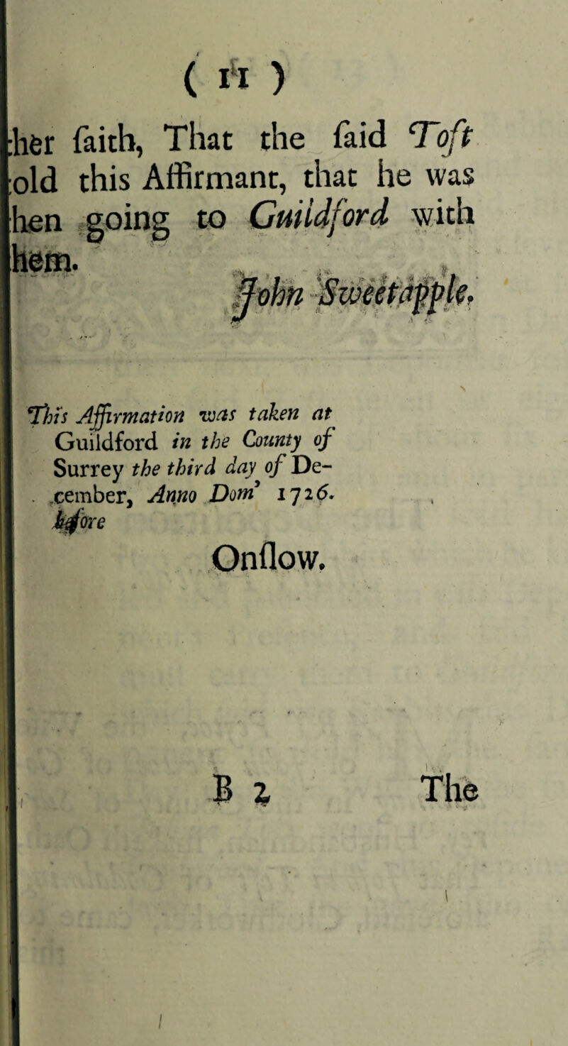 {I‘I) i6r faith, That the faid Toft old this Affirmant, that he was len fgoing to Guiidford \yith T)ns Affirmatton ivas taken at Guildford in the County of Surrey the third day of De- . .cember, Anno Dorn iyi6. h^Qxe Onflow. \ I 3 z