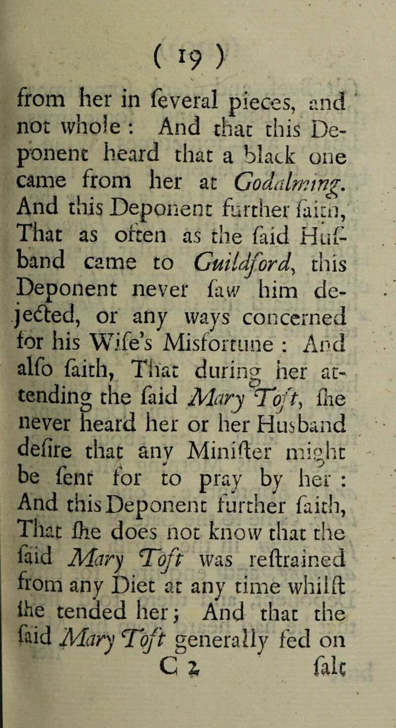 from her in feveral pieces, and not whole ; And chat this De¬ ponent heard that a black one came from her at Godalmmg. And this Deponent further /aim, That as often as the faid Huf- band came to Guildford^ this Deponent never faw him de- je(5led, or any ways concerned for his Wife’s Misfortune ; And alfo faith, That during her at- tending the faid Mary Tft, flie never heard her or her Husband defire that any Minifter might be fenr for to pray by her : And this Deponent further faith, That fhe does not know that the laid Mary Toft was reftrained from any Diet at any time whilft Ihe tended her; And that the faid Mary Toft generally fed on C 2, falc