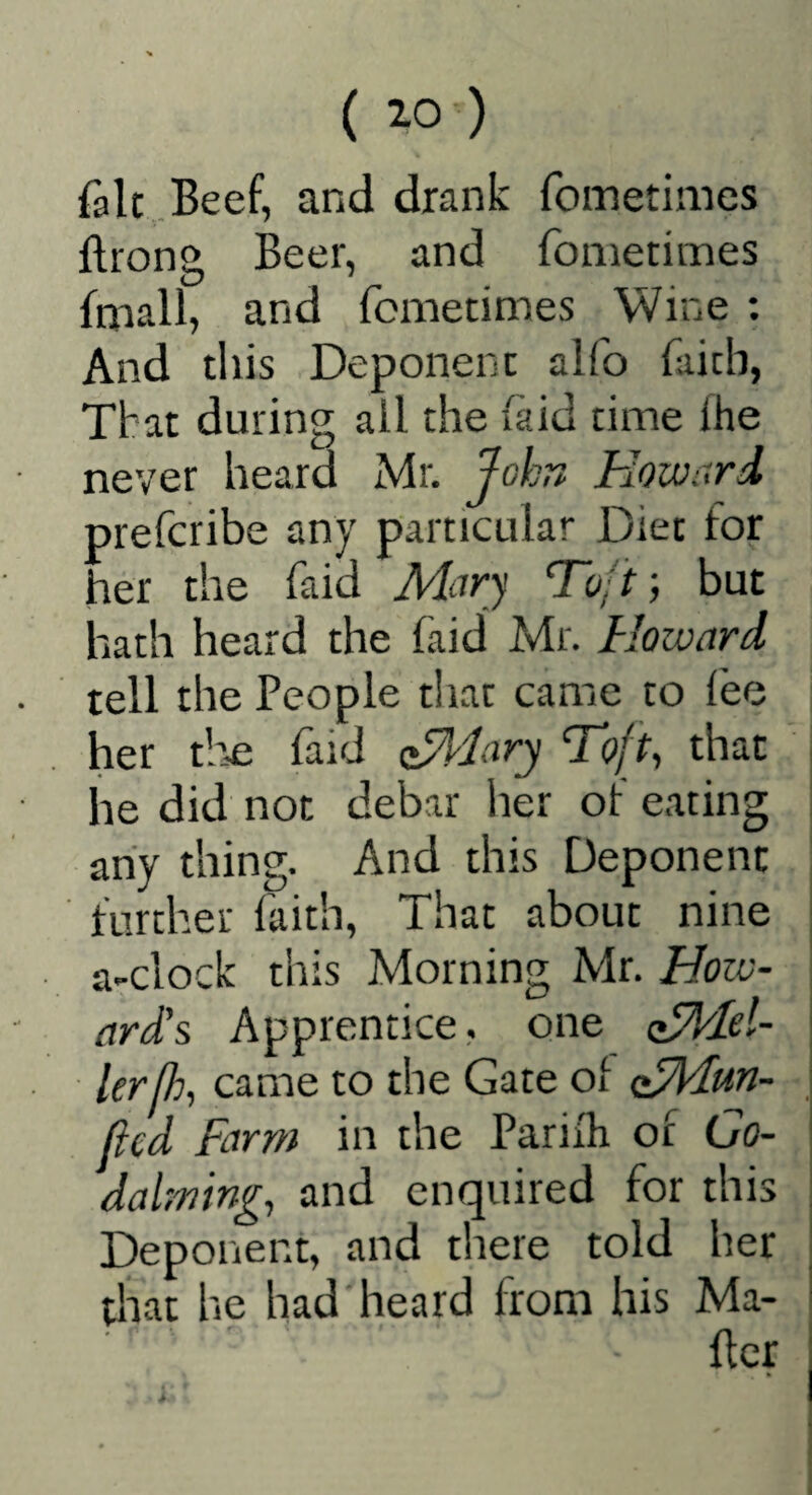 fait .Beef, and drank fometimes ftrong Beer, and fometimes fmall, and fometimes Wine ; And this Deponent alfo faith, That during ail the (aid time Ihe never heard Mr. John Howard prefcribe any particular Diet for her the faid Mary To;t; but hath heard the faid Mr. Howard tell the People that came to iee her tlie faid apiary ’Toft, that he did not debar lier of eating any thing. And this Deponent further faith. That about nine a-clock this Morning Mr. How¬ ard's Apprentice, one z^Iel- lerjh, came to the Gate of cTHun- (icd Farm in the Pariih of Go- dalming, and enquired for this Deponent, and there told her diat he had heard from his Ma-