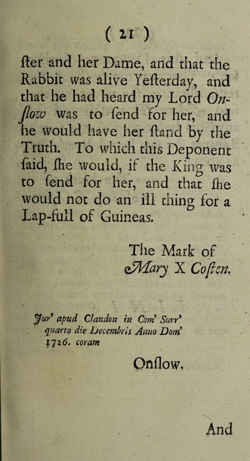 fter and her Dame, and diat die Rabbit was alive Yefterday, and that he had heard my Lord On- Jloiv was to lend for her, and he would have her Hand by the Truth. To which this Deponent laid, Ihe would, if the King was to fend for her, and that die would not do an ill thing for a Lap-full of Guineas. The Mark of Q^ary X Coftsn, apud Clandon in Corvi Suyy* quarto die Deceinbrls Anno Dorn mam Onflow. And