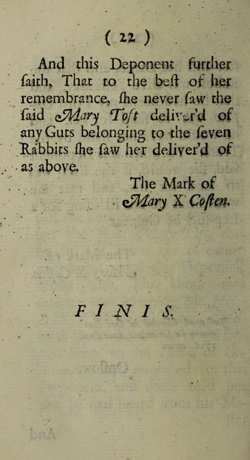 (11) And this Deponent further faith, That to the beft of her remembrance, flie never faw the faid T^oft deliver’d of any Guts belonging to the (even Rabbits Ihe law her deliver’d of • as above* The Mark of F I N I S.