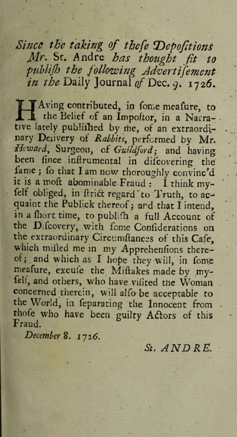 Si7/c^ the takhg of thefe T>epofutons Sr. i^ndre has thought fit to puhliJJo the foHowmg Jdvertifement in the Daily Journal of Dec. 9. 1726. HAving contributed, in fome mcafure, to the Belief of an Impoftor, in a Narra¬ tive lately publiihed by itie, of an extraordi¬ nary Delivery of Rabbits, peffcrraed by Mr. Hcward, Surgeon, of Guildford • and having been (ince infirumental in difcovering the fame ; fo that I am now thoroughly convincM it is a moft abominable.Fraud ; I think my- felf obliged, in flrid: regard‘to Truth, to ac¬ quaint the Publick thereof j ard that I intend, in a fliort time, to pubhfh a full Account of the Difcovery, with feme Conhderations on the extraordinary Circumflances of this Cafe, which milled me in my Apprehenfions there¬ of; and which as I hope they will, in feme meafure, excufe the Miftakes made by my- feli, and others, who have vihted tlic Woman concerned therein, will alfo be acceptable to the World, in feparating the Innocent from thofe who have been guilty Adlors of this Fraud. December 2. 1^26, St. ANDRE,