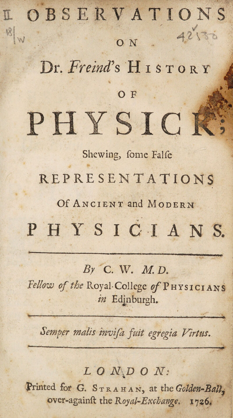 w O N 41 V ■ b Dr. Freind’s History O F PHYSIC Shewing, fome Falfe REPRESENTATIONS Of Ancient and Modern PHYSICIANS. By C. W. M. D. Fellow of the RoyaECollege ^Physicians in Edinburgh. Semper mails invifa fuit egregia Virtas* L O N\D O N: Printed for G. Strahan, at the Golden-Ball^ ©ver-againft the Royal-Exchange. 1726*