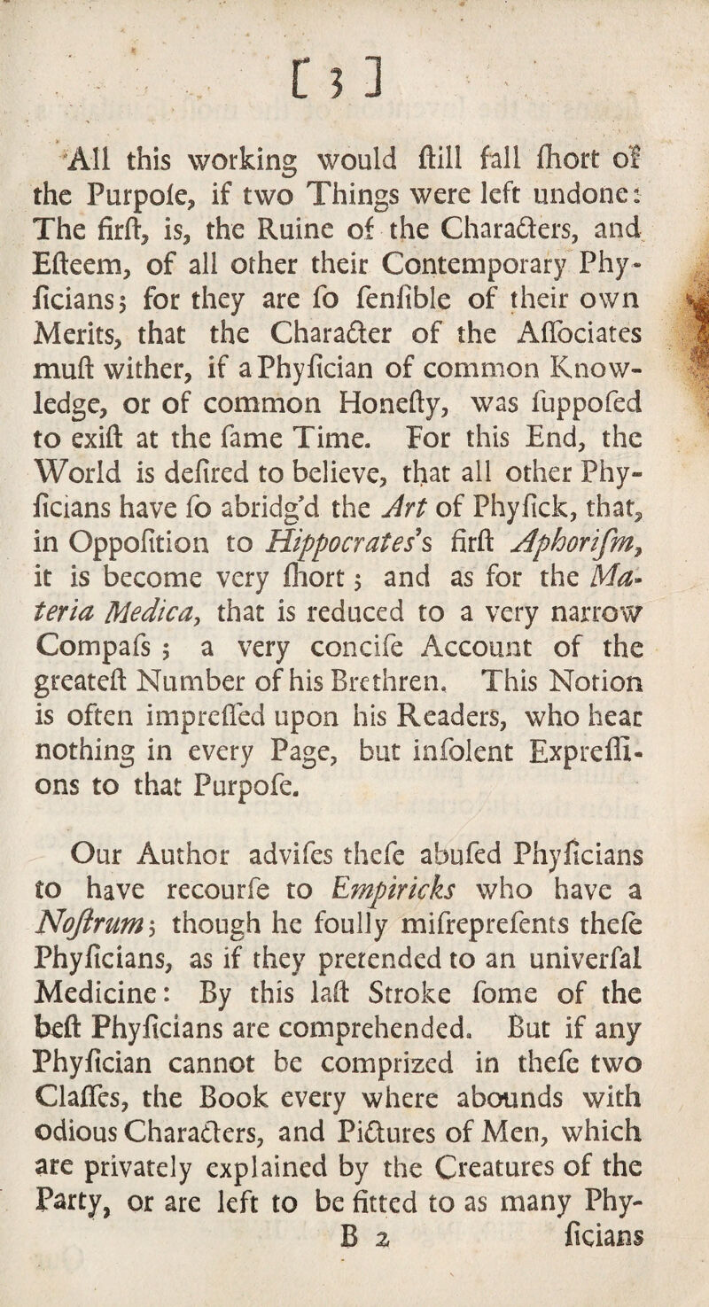 All this working would ftill fall fhort of the Purpole, if two Things were left undone: The firft, is, the Ruine of the Characters, and Efteem, of all other their Contemporary Phy¬ ficians; for they are fo fenfible of their own Merits, that the Chara&er of the Affociates muft wither, if aPhyfician of common Know¬ ledge, or of common Honefty, was luppofed to exift at the fame Time. For this End, the World is defired to believe, that all other Phy¬ ficians have fo abridg'd the Art of Phyfick, that, in Oppofition to Hippocrates's firft Aphortfmf it is become very fhort $ and as for the Ma¬ teria Medica, that is reduced to a very narrow Compafs 5 a very concife Account of the greateft Number of his Brethren. This Notion is often imprefled upon his Readers, who hear nothing in every Page, but infolent Expreffi- ons to that Purpofe. Our Author advifes thefc abufed Phyficians to have recourfe to Empiricks who have a Noftrum 5 though he foully mifreprefents thefe Phyficians, as if they pretended to an univerfal Medicine: By this laft Stroke fame of the beft Phyficians are comprehended. But if any Phyfician cannot be comprized in thefe two Clafles, the Book every where abounds with odious Characters, and Pictures of Men, which are privately explained by the Creatures of the Party, or are left to be fitted to as many Phy-