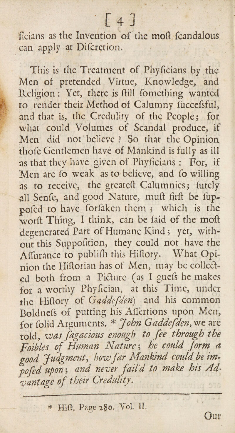 [4] ficians as the Invention of the mod fcandalous can apply at Difcretion. This is the Treatment of Fhyficians by the Men of pretended Virtue, Knowledge, and Religion: Yet, there is dill fomething wanted to render their Method of Calumny fiiccefsful, and that is, the Credulity of the People; for what could Volumes of Scandal produce, if Men did not believe > So that the Opinion thofe Gentlemen have of Mankind is fully as ill as that they have given of Phyficians : For, if Men are fo weak as to believe, and fo willing as to receive, the greated Calumnies; furely all Senfe, and good Nature, mud fird be fup- pofed to have forfaken them ; which is the word Thing, I think, can be laid of the mod degenerated Part of Humane Kind; yet, with¬ out this Suppodtion, they could not have the Affurance to publidi this Hidory. What Opi¬ nion the Hidorian has of Men, may be colled- ed both from a Pidure (as I guefs he makes for a worthy Phyfician, at this Time, under the Hidory of Gaddefden) and his common Boldnefs of putting his Aflertions upon Men, for folid Arguments. * John Gaddefden, we are told, was fagacious enough to fee through the Foibles of Human Nature; he could form a pood Judgment, how far Mankind could be im- pofed upon; and never fail'd to make his Ad¬ vantage of their Credulity. * HiR Page 280^ Vol. II. Our