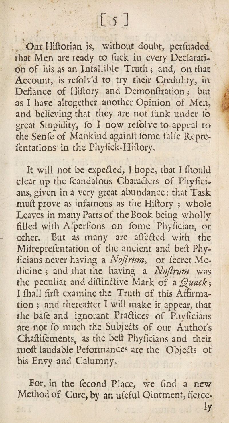 [5] •* Our Hiftorian is, without doubt, pcrfuaded that Men are ready to fuck in every Declarati* on of his as an Infallible Truth 5 and, on that Account, is refolv’d to try their Credulity, in Defiance of Hiftory and Demonftration j but j as I have altogether another Opinion of Men, ^ and believing that they are not funk under fb great Stupidity, fo I now refolve to appeal to the Senfe of Mankind againft fome falfe Reprc- fentations in the Phyfick-Hiftory. It will not be expedred, I hope, that I fhould clear up the fcandalous Characters of Phyfici- ans, given in a very great abundance: that Task rnuft prove as infamous as the Hiftory 5 whole Leaves in many Parts of the Book being wholly filled with Afperfions on fome Phyfician, or other. But as many are affedted with the Mifreprefentation of the ancient and beft Phy- ficians never having a Noftrum, or fecret Me» dicine 5 and that the having a Nojirum was the peculiar and diftindtive Mark of a §)uack% I fhall firft examine the Truth of this Affirma¬ tion ; and thereafter I will make it appear, that the bafe and ignorant Pradlices of Phylicians are not fo much the Subjedts of our Authors Chaftifements, as the beft Phyficians and their moft laudable Peformances are the Qbjedls of his Envy and Calumny. For, in the fecond Place, we find a new Method of Cure, by an ufeful Ointment, fierce¬ ly