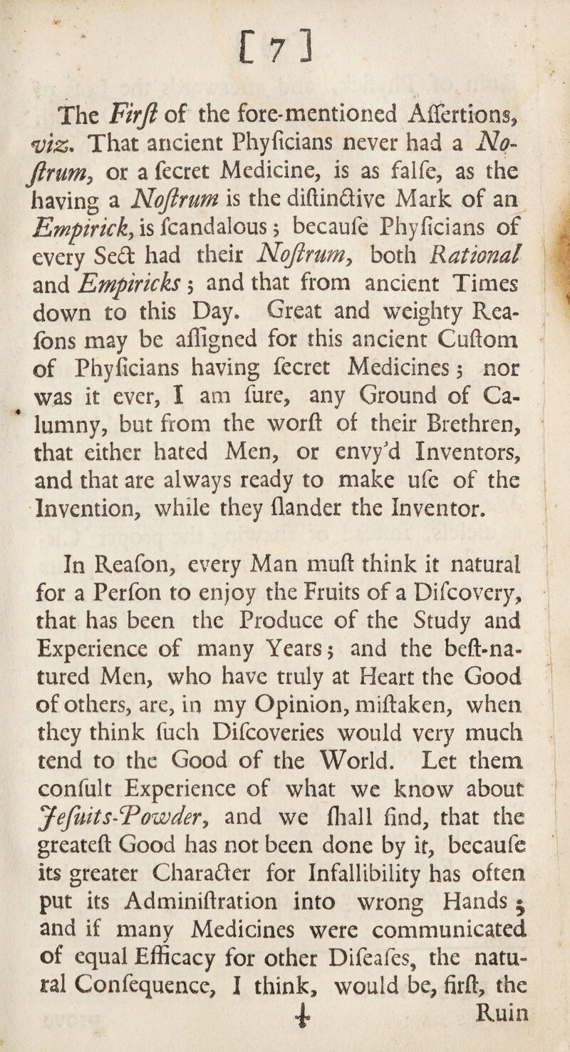 [7] The Firft of the fore-mentioned Affertions, *viz. That ancient Phyficians never had a No- Jimmy or a fecret Medicine, is as falfe, as the having a Nojlrum is the diftin&ive Mark of art Empiricky is fcandalous $ becaufe Phyficians of every Sed had their Nojlrum7 both Rational and Empiricks 5 and that from ancient Times down to this Day* Great and weighty Rea- fons may be affigned for this ancient Cuftom of Phyficians having fecret Medicines 5 nor was it ever, I am fure, any Ground of Ca¬ lumny, but from the worft of their Brethren, that either hated Men, or envy'd Inventors, and that are always ready to make ufe of the Invention, while they flander the Inventor. In Reafon, every Man mud think it natural for a Perfon to enjoy the Fruits of a Difcovery, that has been the Produce of the Study and Experience of many Years 5 and the beft-na- tured Men, who have truly at Heart the Good of others, are, in my Opinion, miftaken, when they think fuch Difcoveries would very much tend to the Good of the World. Let them confult Experience of what we know about: JeJuits^Powdery and we fhall find, that the greateft Good has not been done by it, becaufe its greater Charafter for Infallibility has often put its Adminiftration into wrong Hands • and if many Medicines were communicated of equal Efficacy for other Difeafes, the natu¬ ral Confequence, I think, would be, firft, the Ruin