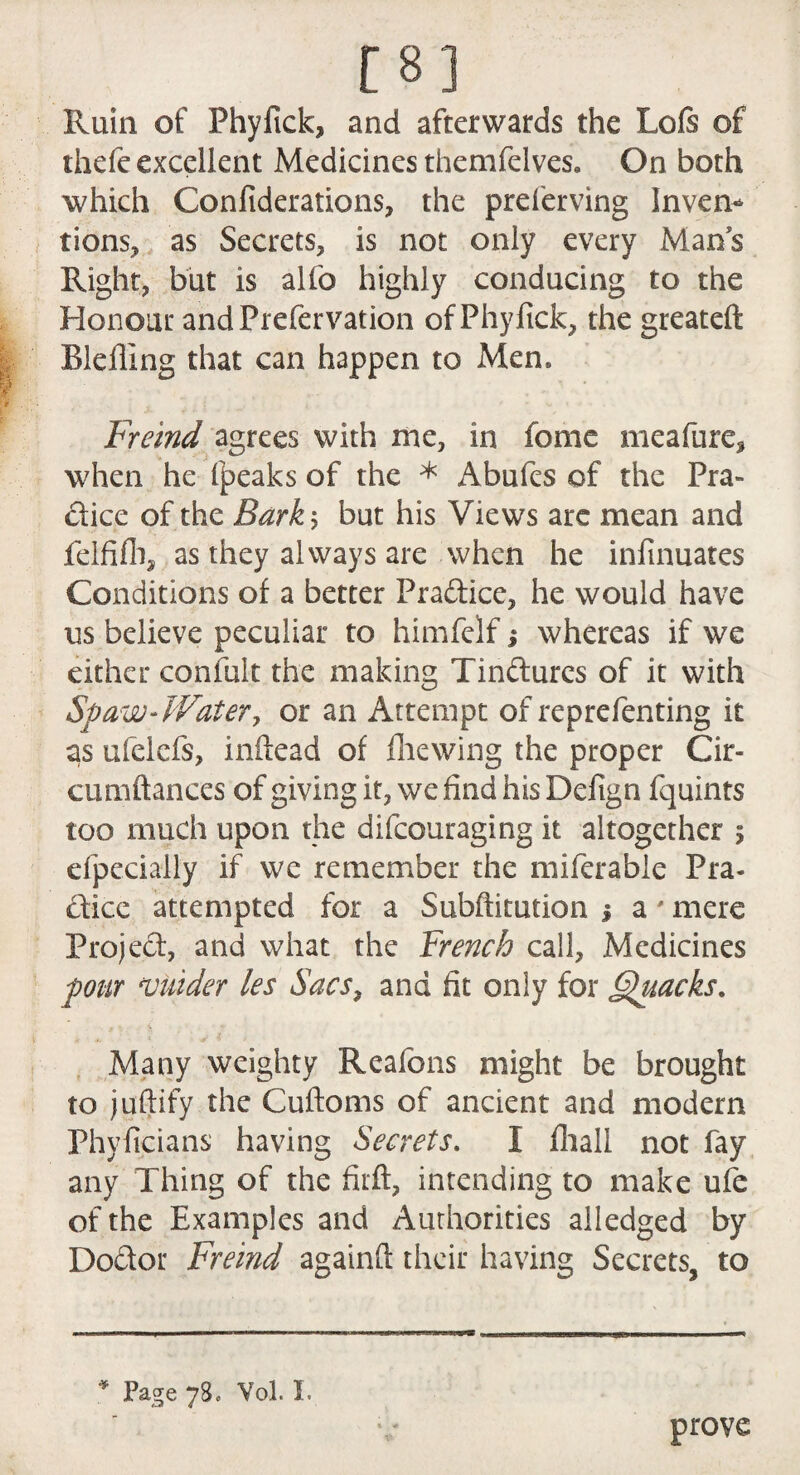 [8] Ruin of Phyfick, and afterwards the Lofs of thefc excellent Medicines themfelves. On both which Confiderations, the preferving Inven¬ tions, as Secrets, is not only every Mans Right, but is alfo highly conducing to the Honour and Prefer vation of Phyfick, the greateft Blefling that can happen to xMem Freind agrees with me, in fome meafure, when he (peaks of the * Abufes of the Pra¬ ctice of the Barky but his Views are mean and felfifh, as they always are when he infinuates Conditions of a better Pradice, he would have us believe peculiar to himfelf j whereas if we either confult the making Tindurcs of it with Spaw- Watery or an Attempt of reprefenting it as ufelefs, inftead of fhewing the proper Cir- cumftances of giving it, we find his Defign fquints too much upon the difcouraging it altogether 5 efpecially if we remember the miferable Pra¬ ctice attempted for a Subftitution % a ' mere Project, and what the French call, Medicines pour snider les Sacs, and fit only for Quacks. Many weighty Reafons might be brought to juftify the Cuftoms of ancient and modern Phyficians having Secrets. I fliall not fay any Thing of the firft, intending to make ufe of the Examples and Authorities alledged by Dodor Freind againft their having Secrets, to * Page 78. Vol. X. prove