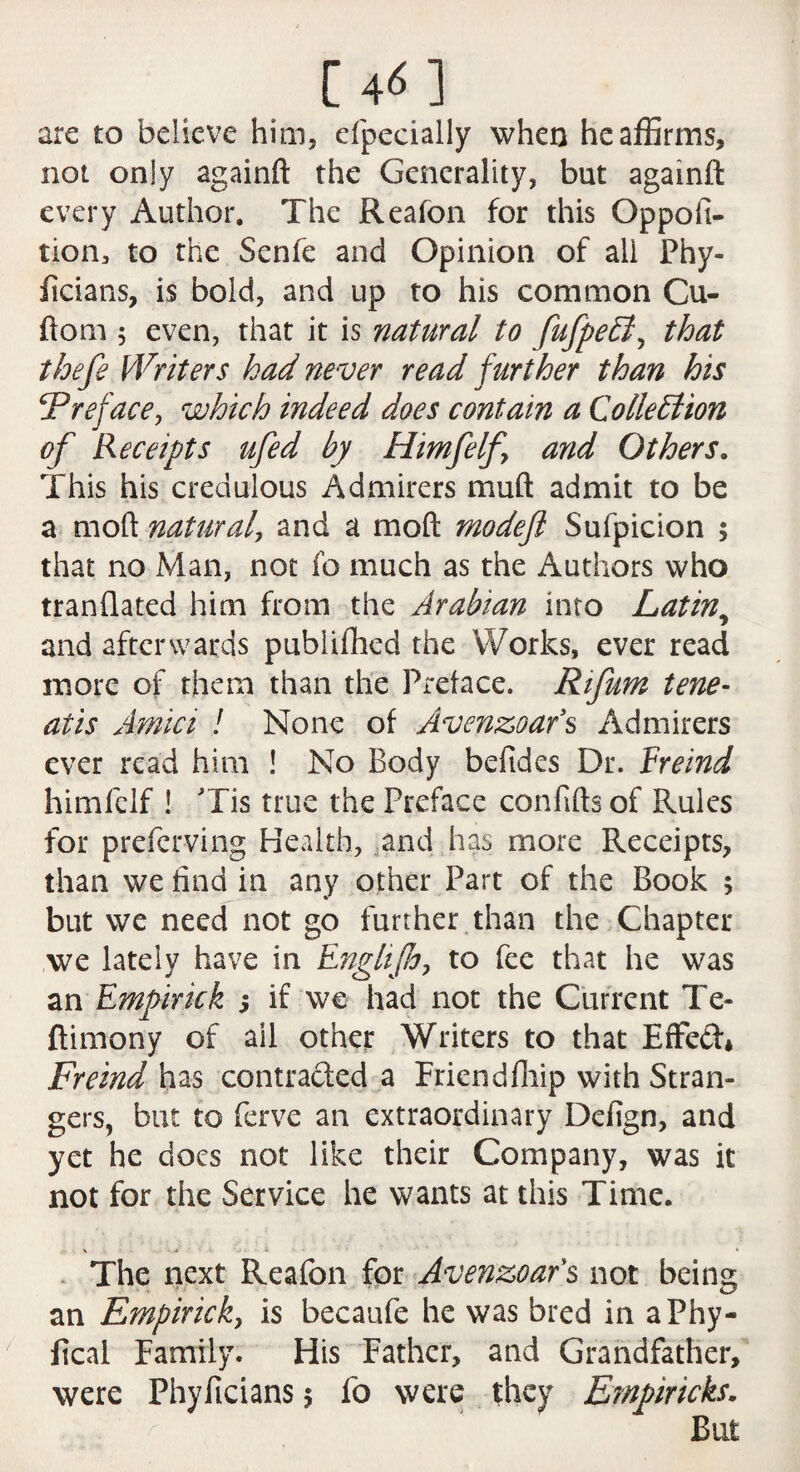 arc to believe him, efpecially when he affirms, not only againft the Generality, but againft: every Author. The Reafon for this Oppofi- tion, to the Senfe and Opinion of all Phy- ficians, is bold, and up to his common Cu- ftom 5 even, that it is natural to fufpeEl, that thefe Writers had never read further than his Preface, which indeed does contain a Collection of Receipts ufed by Himfelf, and Others. This his credulous Admirers muft admit to be a mod natural, and a mod modefl Sufpicion ; that no Man, not fo much as the Authors who tranflated him from the Arabian into Latin, and afterwards published the Works, ever read more of them than the Preface. Rifum tene- atis Amici ! None of Avenzoars Admirers ever read him ! No Body befides Dr. Ereind himfelf ! Tis true the Preface confifts of Rules for preferving Health, and has more Receipts, than we find in any other Part of the Book ; but we need not go further than the Chapter we lately have in Engltjjo, to fee that he was an Empirick ; if we had not the Current Te- ftimony of all other Writers to that Effed* Freind has contra&ed a Friend Blip with Stran¬ gers, but to ferve an extraordinary Defign, and yet he does not like their Company, was it not for the Service he wants at this Time. \ • * » * The next Reafon for Avenzoars not being an Empirick, is becaufe he was bred in aPhy- lical Family. His Father, and Grandfather, were Phyficians $ fo were they Empnricks.