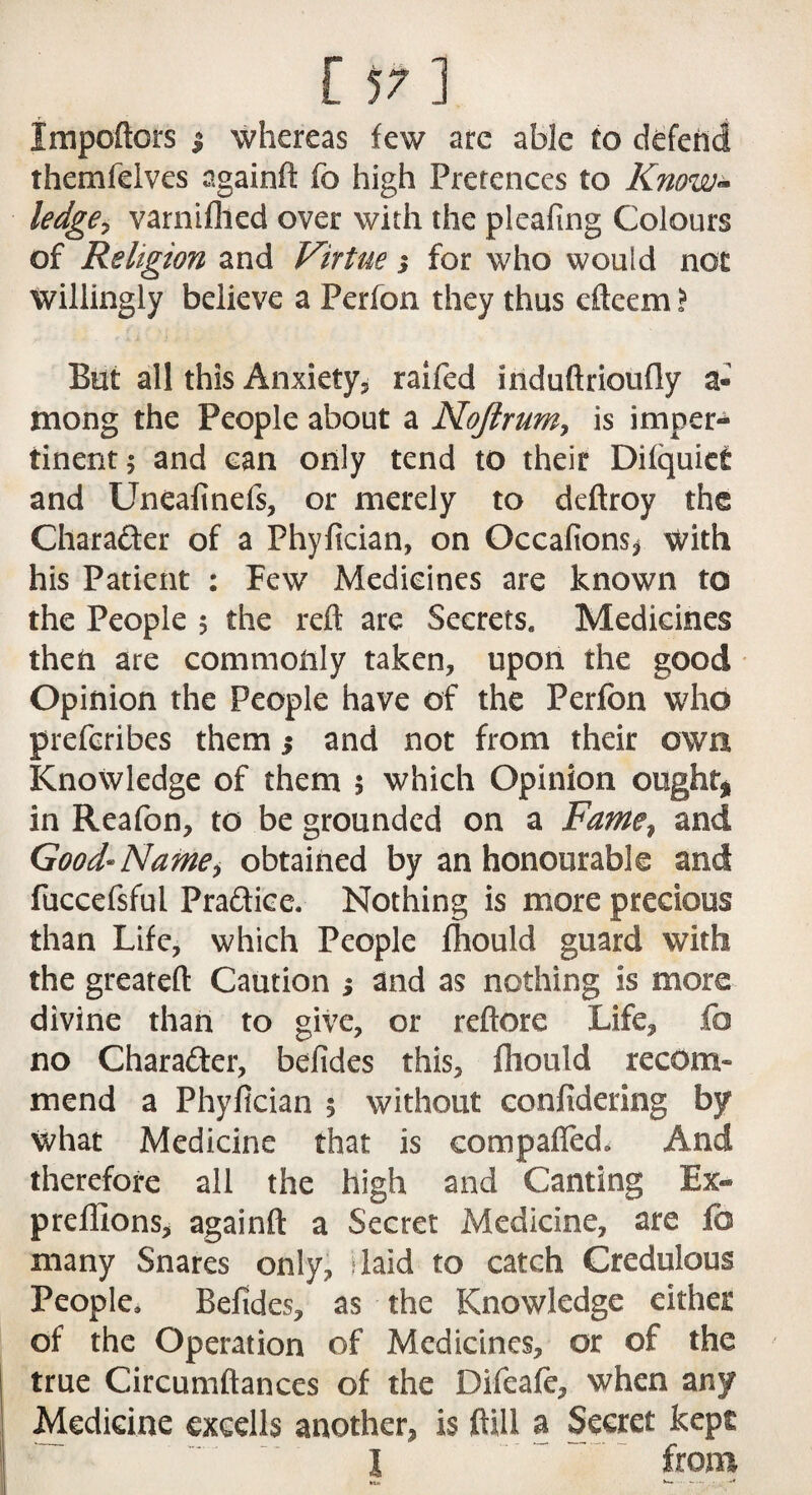 Jmpoftors $ whereas few are able to defend themfelves againft fo high Pretences to Know- ledge, varnifhed over with the pleafmg Colours of Religion and Virtue j for who would not willingly believe a Perfon they thus cfteem} But all this Anxiety, raifed induftrioufly a- mong the People about a Nojlrum, is imper¬ tinent ; and can only tend to their Difquiet and Uneafinefs, or merely to deftroy the Character of a Phyfician, on Occafions* with his Patient : Few Medicines are known to the People 5 the reft are Secrets. Medicines then are commonly taken, upon the good Opinion the People have of the Perfon who prefcribes them $ and not from their own Knowledge of them 5 which Opinion ought* in Reafon, to be grounded on a Fame? and Good* Name> obtained by an honourable and fuccefsful Practice. Nothing is more precious than Life, which People fhould guard with the greateft Caution ; and as nothing is more divine than to give, or reftore Life, fo no Chara&er, befides this, fhould recom¬ mend a Phyfician 5 without confidering by what Medicine that is compaffed. And therefore all the high and Canting Ex- prefllons, againft a Secret Medicine, are fa many Snares only, laid to catch Credulous People, Befides, as the Knowledge either of the Operation of Medicines, or of the true Circumftances of the Difeafe, when any Medicine exeells another, is ftill a Secret kept