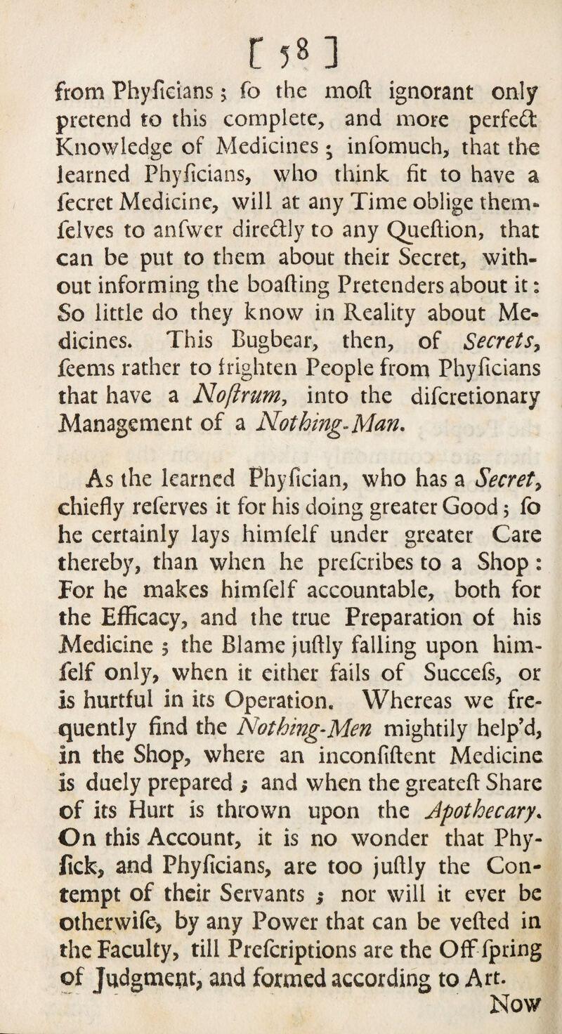 from Phyficians; fo the moft ignorant only pretend to this complete, and more perfect: Knowledge of Medicines * infomuch, that the learned Phyficians, who think fit to have a lecret Medicine, will at any Time oblige them** felves to anfwer dire&ly to any Queftion, that can be put to them about their Secret, with¬ out informing the boafting Pretenders about it: So little do they know in Reality about Me¬ dicines. This Bugbear, then, of Secrets, feems rather to frighten People from Phyficians that have a Noftrum, into the difcretionary Management of a Nothing-Man. As the learned Phyfician, who has a Secret, chiefly referves it for his doing greater Good 5 lb he certainly lays himfelf under greater Care thereby, than when he prefcribes to a Shop: For he makes himfelf accountable, both for the Efficacy, and the true Preparation of his Medicine 5 the Blame juftly falling upon him¬ felf only, when it either fails of Succefs, or is hurtful in its Operation. Whereas we fre¬ quently find the Nothing-Men mightily help'd, in the Shop, where an inconfiftent Medicine is duely prepared ; and when the greateft Share of its Hurt is thrown upon the Apothecary. On this Account, it is no wonder that Phy- fick, and Phyficians, are too juftly the Con¬ tempt of their Servants ,• nor will it ever be otherwife> by any Power that can be veiled in the Faculty, till Prefcriptions are the Offfpring of Judgment, and formed according to Art. Now