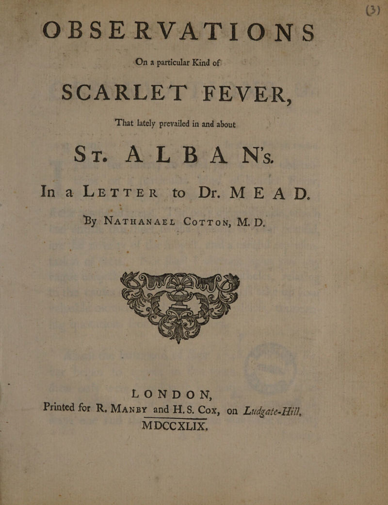 OBSERVATIONS On a particular Kind of SCARLET FEVER, That lately bid aa in and about nee ALBA N's Ina Letrer. ‘to. Dr. MEAD. By Naruanary CorTox, M. D.
