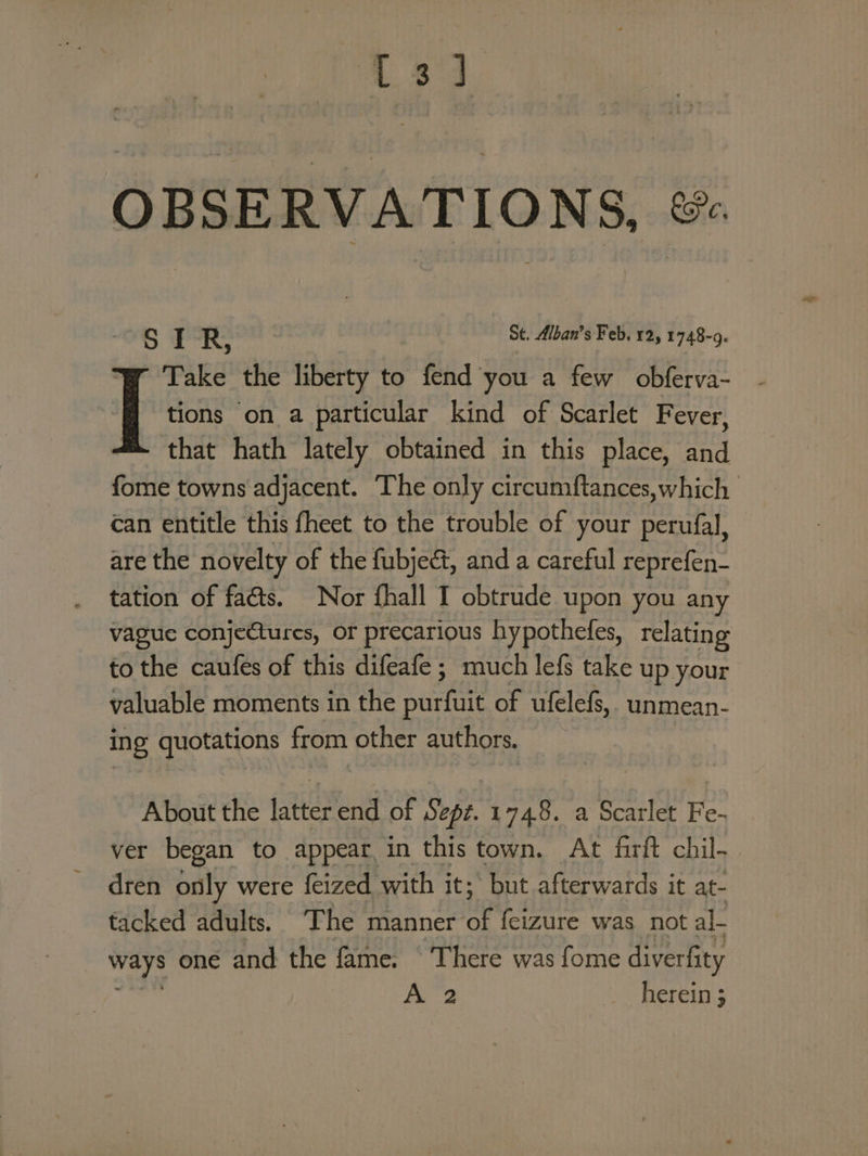 L833 OBSERVATIONS, & Sd R, St. Alban’s Feb, 12, 1748-9. | Take the liberty to fend you a few obferva- tions on a particular kind of Scarlet Fever, that hath lately obtained in this place, and fome towns adjacent. The only circumftances,which can entitle this fheet to the trouble of your perufal, are the novelty of the fubject, and a careful reprefen- tation of faéts. Nor fhall T obtrude upon you any vague conjectures, or precarious hypothefes, relating to the caufes of this difeafe ; much lefs take up your valuable moments in the Rs a of ufelefs,, unmean- ing quotations from other authors. About the latter end of Sept. 1748. a Scarlet Fe- ver began to appear. in this town. At farft chil. dren only were {eized with it; but afterwards it at- tacked adults. ‘The manner of feizure was not al- ways one and the fame. ‘There was fome diverfity ait A 2 _ herein;