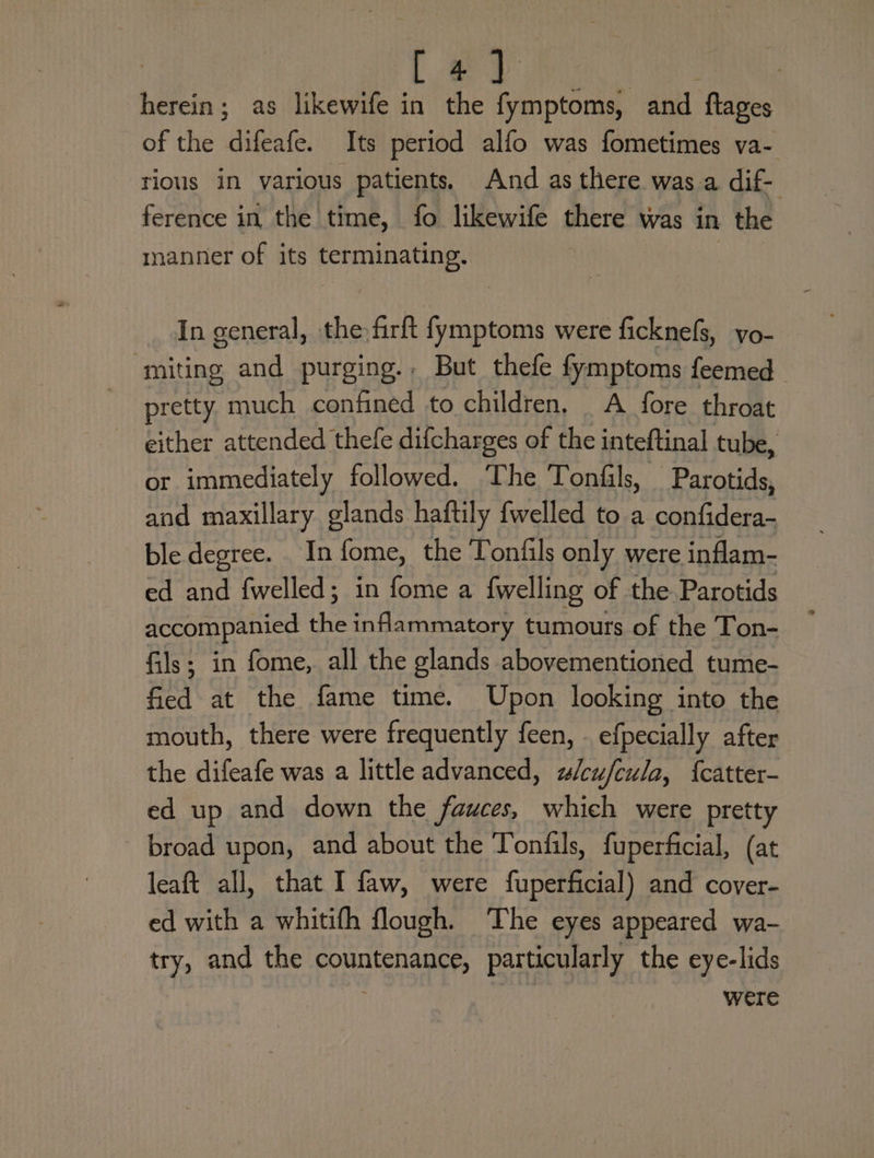 [ 4) herein; as likewife in the fymptoms, and. flages of the dele Its period alfo was fometimes va- tious in various patients. And as there was a dif- ference in the time, fo likewife there was in the manner of its terminating. In general, the firft fymptoms were ficknefs, vo- ‘miting and purging. But thefe fymptoms feemed pretty much confined to children. A fore throat either attended thefe difcharges of the inteftinal tube, or immediately followed. The Tonfils, Parotids, and maxillary glands haftily fwelled to a confidera- ble degree. In fome, the Tontfils only were inflam- ed and fwelled; in fome a fwelling of the Parotids accompanied the inflammatory tumours of the Ton- fils; in fome, all the glands abovementioned tume- fied at the fame time. Upon looking into the mouth, there were frequently feen, efpecially after the difeafe was a little advanced, wlcu/fcula, {catter- ed up and down the fauces, which were pretty broad upon, and about the Tonfils, fuperficial, (at leaft all, that I faw, were fuperficial) and cover- ed with a whitifh flough. The eyes appeared wa- try, and the Pega particularly the eye-lids were