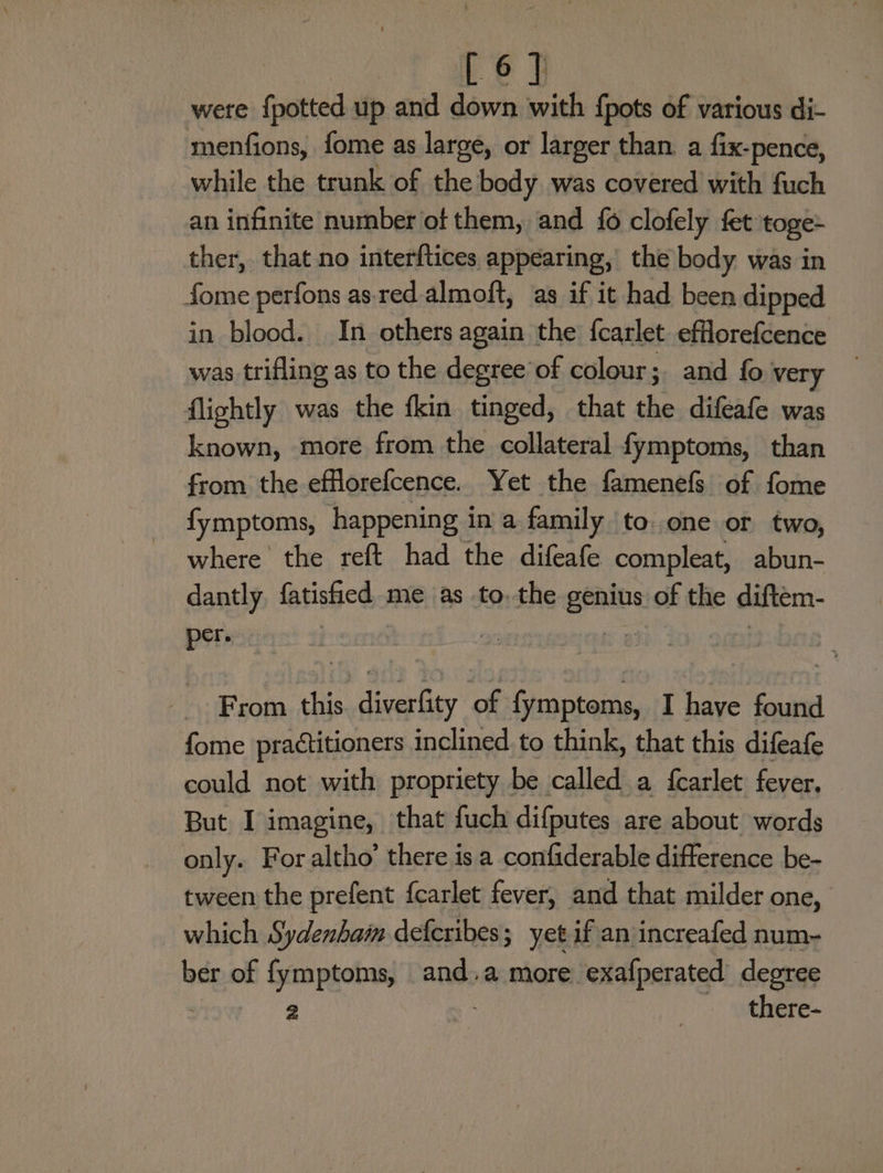 were {potted up and down with {pots of various di- menfions, fome as large, or larger than. a fix-pence, while the trunk of the body was covered with fuch an infinite number of them, and {6 clofely fet toge- ther, that no interftices appearing, the body was in fome perfons as red. almoft, as if it had been dipped in blood. In others again the {carlet efllorefcence was trifling as to the degree’of colour; and fo very flightly was the fkin tinged, that sks difeafe was known, more from the collateral fymptoms, than from the efflorefcence. Yet the famenefs of fome fymptoms, happening in a family to. one or two, where the reft had the difeafe compleat, abun- dantly fatished me as to, the genius of the diftem- per. From this. diverfity of fymptoms, I have found fome practitioners inclined to think, that this difeafe could not with propriety be called a fcarlet fever. But I imagine, that fuch difputes are about words only. For altho’ there isa confiderable difference be- tween the prefent {carlet fever, and that milder one, which Sydenham defcribes ; yet if an increafed num- ber of fymptoms, and.a more exafperated degree 2 | ) there-