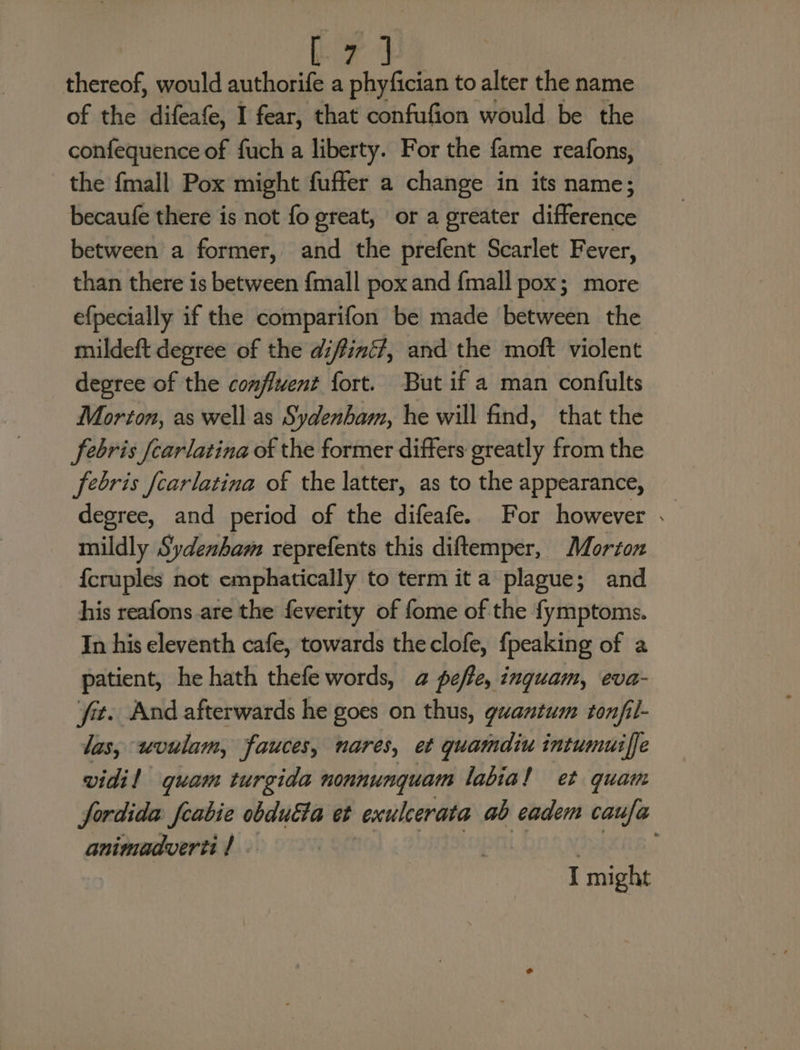 thereof, would aoe a phyfician to alter the name of the difeafe, I fear, that confufion would be the confequence of fuch a liberty. For the fame reafons, the {mall Pox might fuffer a change in its name; becaufe there is not fo great, or a greater difference between a former, and the prefent Scarlet Fever, than there is between {mall pox and {mall pox; more efpecially if the comparifon be made between the mildeft degree of the difiné?, and the moft violent degree of the confluent fort. But if a man confults Morton, as well as Sydenham, he will find, that the febris [carlatina of the former differs greatly from the febris fcarlatina of the latter, as to the appearance, degree, and period of the difeafe. For however . mildly Sydenham reprefents this diftemper, Morton {cruples not emphatically to term ita plague; and his reafons are the feverity of fome of the fymptoms. In his eleventh cafe, towards theclofe, {peaking of a patient, he hath thefe words, a@ pefle, inguam, eva- ‘fit. And afterwards he goes on thus, guantum ton/fil- las, uvulam, fauces, nares, et guamdiu intumuiffe vidil quam turgida nonnunquam labial et quam fSordida * obduéta et exulcerata ab eadem caufa cenaeruiadis fs: : ! I might