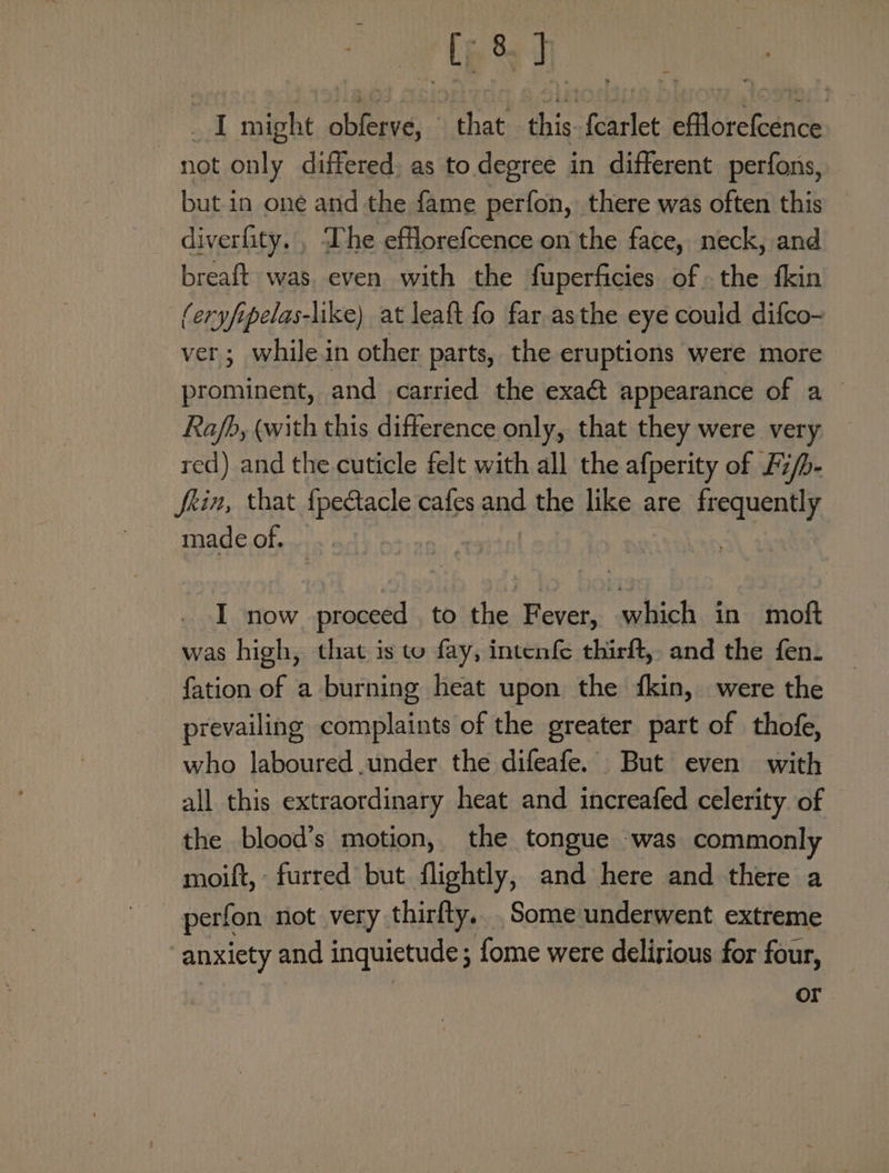 uel _ I might obferve, that this. {carlet efflorefcence not only differed, as to degree in different perfons, but in one and the fame perfon, there was often this diverfity. , The efflorefcence on the face, neck, and breaft was even with the fuperficies of the fkin (eryfipelas-like) at leaft fo far asthe eye could difco- ver; while in other parts, the eruptions were more prominent, and carried the exact appearance of a Rafb, (with this difference only, that they were very red) and the cuticle felt with all the afperity of F ifb- fein, that {pectacle cafes and the like are frequently made of. I now proceed to the Fever, which in moft was high, that is to fay, intenfe thirft, and the fen- fation of a burning heat upon the fkin, were the prevailing complaints of the greater part of thofe, who laboured .under the difeafe. But even with all this extraordinary heat and increafed celerity of — the blood’s motion, the tongue was commonly moift, - furred but flightly, and here and there a perfon not very thirfty. Some underwent extreme anxiety and inquietude; fome were delirious for four, or