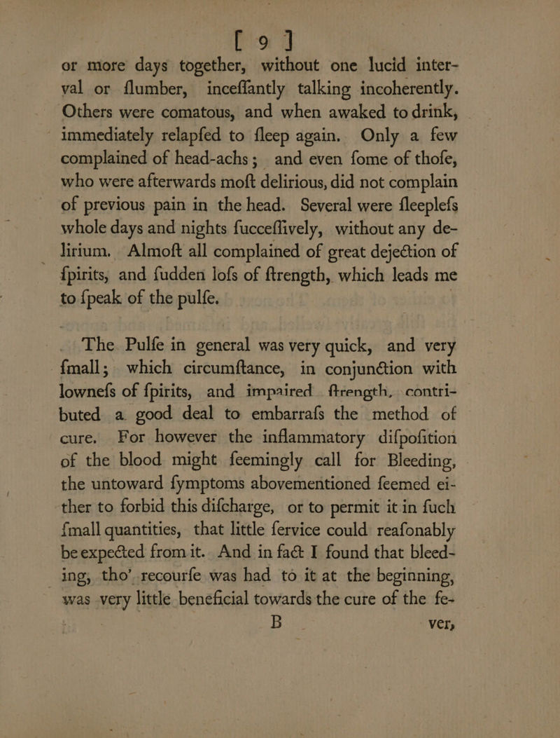 Pog or more days together, without one lucid inter- val or flumber, inceffantly talking incoherently. Others were comatous, and when awaked to drink, | immediately relapfed to fleep again. Only a few complained of head-achs; and even fome of thofe, who were afterwards moft delirious, did not complain of previous pain in the head. Several were fleeplefs whole days and nights fucceflively, without any de- — dirtum. Almoft all complained of great dejection of {pirits, and fudden lofs of ftrength, which leads me to mode of the apis The. Pulfe in general was very quick, and very {mall; which circumftance, in conjunétion with isa of fpirits, and impaired ftrength, contri- buted a good deal to embarrafs the method of cure. For however the inflammatory difpofition of the blood might feemingly call for Bleeding, the untoward fymptoms abovementioned feemed ei- ther to forbid this difcharge, or to permit it in fuch fmall quantities, that little fervice could reafonably be expected from it. And in faét I found that bleed- ing, tho’ recourfe was had to it at the beginning, was very little beneficial towards the cure of the fe- Be, Vers