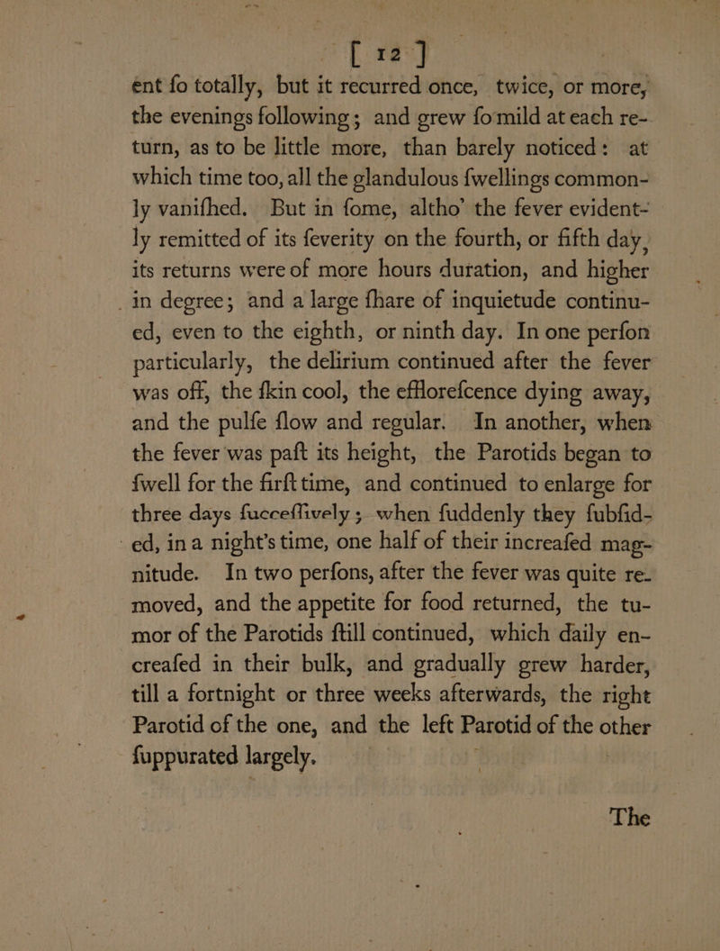 coe ee ent fo totally, but it recurred once, twice, or more, the evenings following; and grew fomild at each re-. turn, as to be little more, than barely noticed: at which time too, all the glandulous {wellings common- ly vanifhed. But in fome, altho’ the fever evident- ly remitted of its feverity on the fourth, or fifth day, its returns were of more hours duration, and higher _in degree; and a large fhare of inquietude continu- ed, even to the eighth, or ninth day. In one perfon particularly, the delirium continued after the fever and the pulfe flow and regular. In another, when the fever was paft its height, the Parotids began to {well for the firfttime, and continued to enlarge for — three days fucceffively ;_ when fuddenly they fubfid- ed, ina night’s time, one half of their increafed mag- nitude. In two perfons, after the fever was quite re- moved, and the appetite for food returned, the tu- mor of the Parotids ftill continued, which daily en- creafed in their bulk, and gradually grew harder, till a fortnight or three weeks afterwards, the right Parotid of the one, and the left Parotid of the other fuppurated largely. The