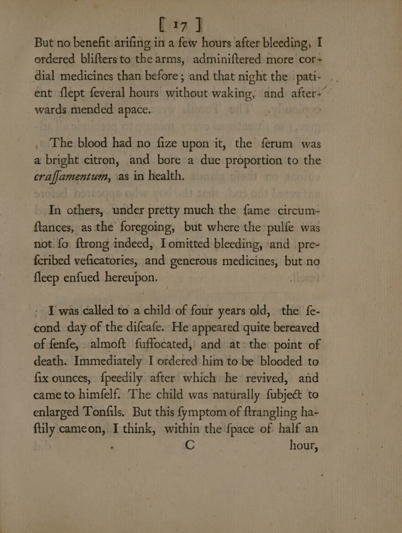 [17] But no benefit arifing in a few hours after pisiinent ordered bliftersto the arms, adminiftered more cor- _ ent flept feveral hours hear havin and afters” wards mended apace. | . The blood had no fize upon it, the ferum was a bright citron, and bore a due proportion to the craflamentum, as in health. In others, under pretty much the fame circum- ftances, asthe foregoing, but where the pulfe was not fo ftrong indeed, I omitted bleeding, and _pre- fcribed veficatories, and generous medicines, but no fleep enfued hereupon. - [ was called-to a child of four years old, the fe- cond day of the difeafe. He appeared quite bereaved of fenfe, almoft fuffocated, and at: the point of death. Immediately I ordered him tobe blooded to fix ounces, {peedily after which he revived, and came to himfelf. The child was naturally fubject to enlarged Tonfils. But this fymptom of ftrangling ha- ftily yencond I think, within the fpace of half an ; C hour,