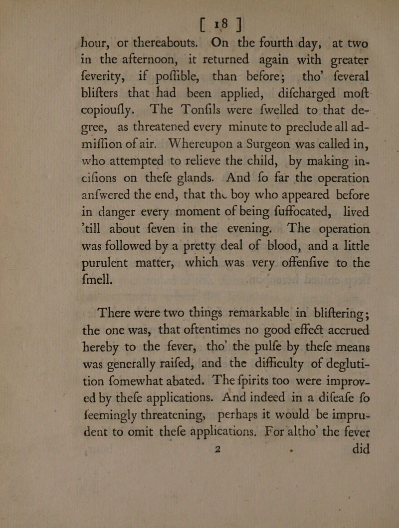| ee ae hour, or thereabouts. On the fourth: day, at two in the afternoon, it returned again with greater feverity, if poffible, than before; tho’ feveral blifters that had been applied, difsbakaes moft: copioufly. The Tonfils were {welled to that de- gree, as threatened every minute to preclude all ad- miffion of air. Whereupon a Surgeon was called in, who attempted to relieve the child, by making in- cifions on thefe glands. And fo far the operation anf{wered the end, that the boy who appeared before in danger every moment of being fuffocated, lived till about feven in the evening. ‘The operation — was followed by a pretty deal of blood, and a little purulent matter, which was very offenfive to the {mell. There were two things remarkable in bliftering; the one was, that oftentimes no good effe&amp; accrued hereby to the fever, tho’ the pulfe by thefe means was generally raifed, and the dithculty of degluti- tion fomewhat abated. The fpirits too were improv- ed by thefe applications. And indeed in a difeafe fo feemingly threatening, perhaps it would be impru- dent to omit thefe applications, For altho’ the fever