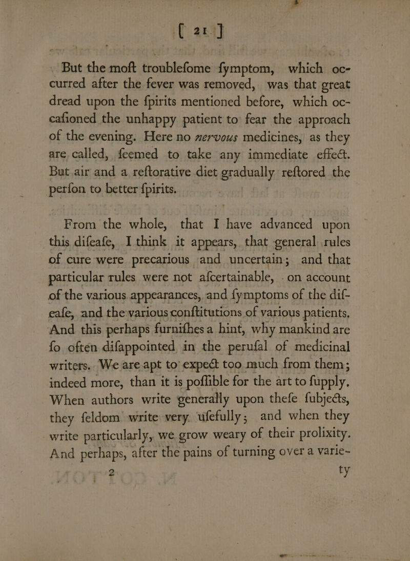 it a1] But the moft Beatle Sirie fymptom, hich oc aired after the fever was removed, was that great dread upon the fpirits mentioned before, which oc- cafioned the unhappy patient to fear the approach of the evening. Here no mervous medicines, as they are called, feemed to take any immediate effec. But air and a reftorative diet gradually reftored the perfon to better {pirits. From the whole, that I have advanced upon this difeafe, Ithink it appears, that general rules of cure were precarious and uncertain; and that particular rules were not afcertainable, . on account of the various. appearances, and {ymptoms of the dif- eafe, and the various conftitutions of various patients, And this perhaps furnithes a hint, why mankind are fo often difappointed in the perufal of medicinal writers. We are apt to’ expect too much from them; indeed more, than it is poflible for the art to fupply. When authors write generally upon thefe fubjects, they feldom write very. ufefully; and when they write particularly, we grow weary of their prolixity. And perhaps, after the pains of turning over a varie- 2 : ty