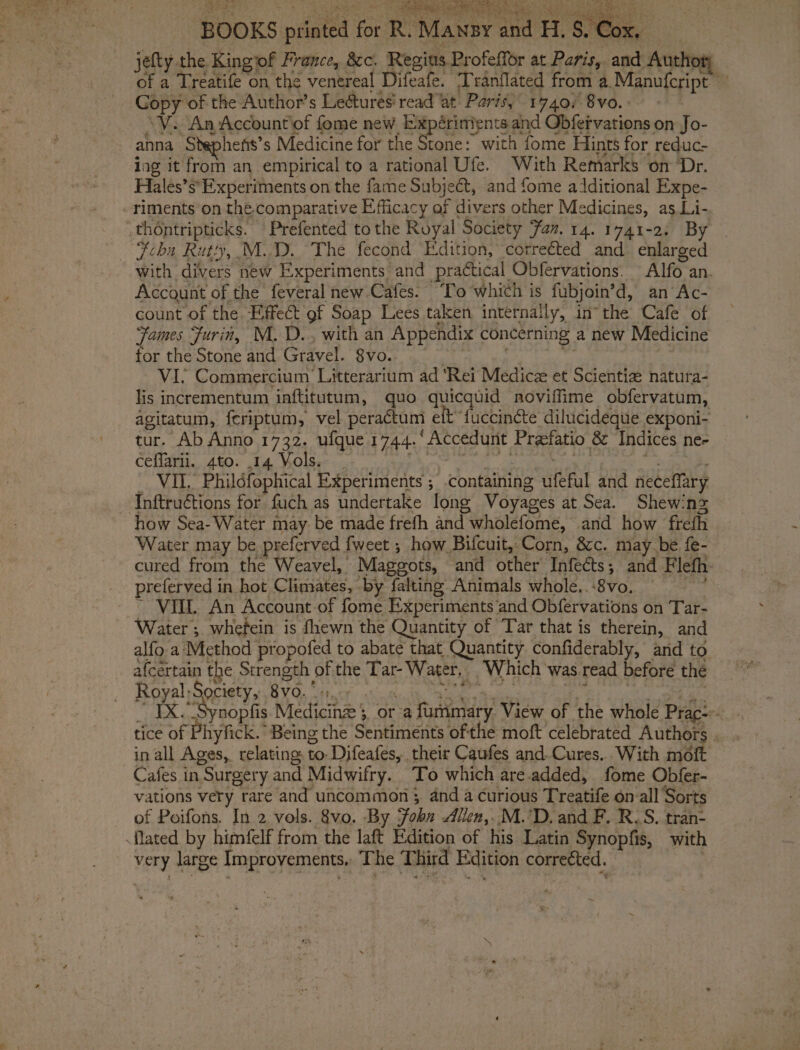BOOKS printed for R. Mansy and H.S.Cox, jefty the Kingiof France, &amp;c. Regius Profeffor at Paris, and Author; of a Treatife on the venereal Difeafe. Tranflated from a Manufcript’ Gopy of the Author’s Le@tures' read at Paris, 1740, 8vo.: : \V. An Accountiof fome new Expérinients and Obfeivations on Jo- anna Stephens’s Medicine for the Stone: with fome Hints for reduc- ing it from an empirical to a rational Ufe. With Remarks on ‘Dr. Hiales’s*Experiments on the fame Subject, and fome additional Expe- -riments on the.comparative Efficacy of divers other Medicines, as Li- _thontripticks. Prefented tothe Royal Society Faz. 14. 1741-2. By Feba Rutty, M.D. The fecond Edition, ‘corrected and enlarged with divers new Experiments and practical Obfervations. Alfo an. Account of the feveral new Cafes. ‘To which is fubjoin’d, an Ac- count of the. Effect of Soap Lees taken internally, inthe Cafe of Fames Furin, M.D... with an Appendix concerning a new Medicine for the Stone and Gravel. 8vo.. : be | VI, Commercium Litterarium ad ‘Rei Medicz et Scientiz natura- lis incrementum inftitutum, quo quicquid noviffime obfervatum, agitatum, feriptum, vel peractum elt fuccinéte dilucideque exponi- tur. Ab Anno 1732. ufque 1744.‘ Accedunt Prefatio &amp; Indices ne- ceflarii. 4to. 14 Vols. | oe Syke ae me = _ VIL. Phildfophical Experiments ; -containing ufeful and neceflary Inftructions for fuch as undertake long Voyages at Sea. Shewing how Sea- Water may be made frefh and wholefome, and how frefh Water may be preferved fweet ; how Bifcuit, Corn, &amp;c. may be fe- cured from the Weavel, Maggots, and other Infects; and Flefh- preferved in hot Climates, by falting Animals whole. -8vo. ~ VILL. An Account-of fome Experiments ‘and Obfervations on Tar- Water ; whefein is fhewn the Quantity of Tar that is therein, and alfo a Method propofed to abate that Quantity confiderably, and to afcertain the Strength of the Tar- Water, Which was read before the Royal Society, BVO, ocr atti Wek ohele PC Maie ts ae: ox ” IX. Synopfis. Medicinz 3, or a fummary View of the whole Prac: . tice of Phyfick. Being the Sentiments ofthe moft celebrated Authors. . in all Ages, relating to-Difeafes, their Caufes and. Cures... With moft Cafes in Surgery and Midwifry. To which are.added, fome Obfer- vations very rare and uncommon 3, and a curious Treatife on-all Sorts of Poifons. In 2 vols. 8vo. By John Allen,..M.'D.and F. R-S. tran- {lated by himfelf from the laft Edition of his Latin Synopfis, with very large Improvements, The Third Edition corrected. : page 0 ORS ie A aS a eee