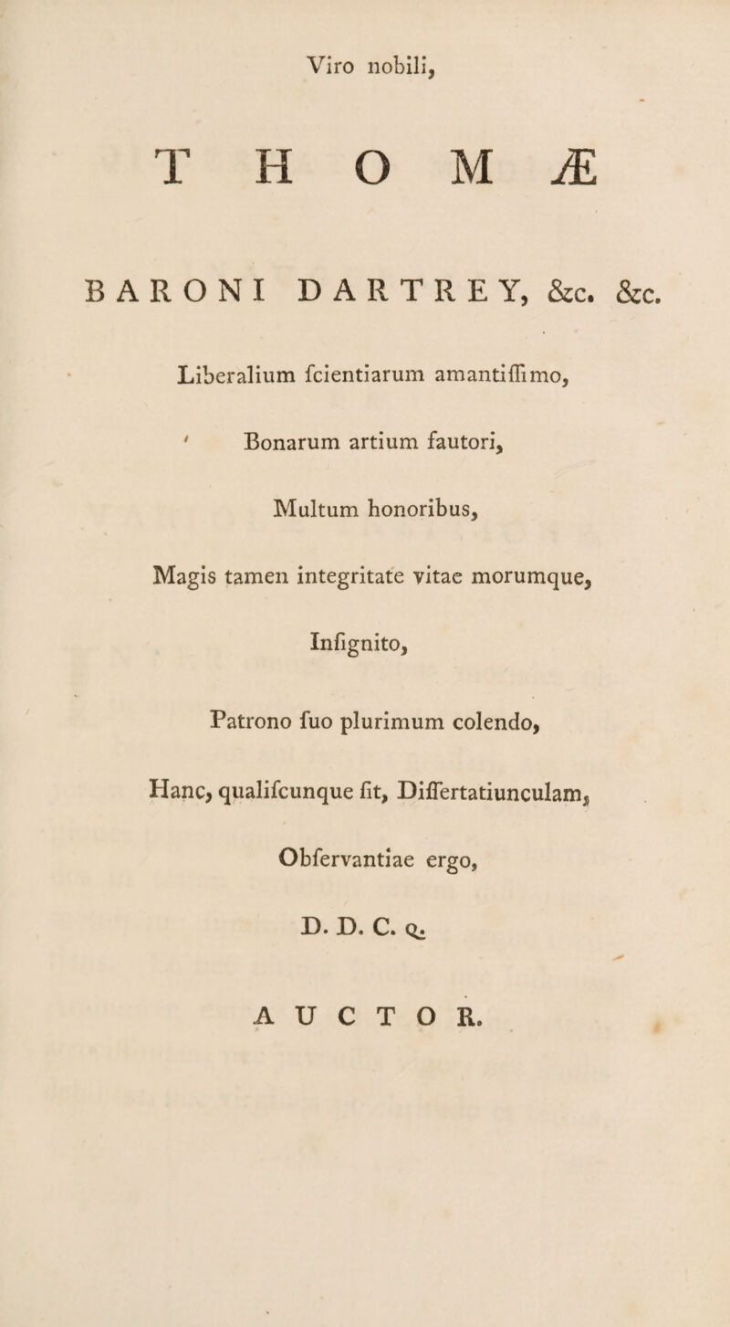 Viro nobili, TROUM BARONI D A R T R E Y, &c. &c. Liberalium fcientiarum amanti{limo, ' Bonarum artium fautori. Multum honoribus. Magis tamen integritate vitae morumque, Infignito, Patrono fuo plurimum colendo, Hanc, qualifcunque fit, DifTertatiunculam, Obfervantiae ergo, D. D. C. AUCTOR.