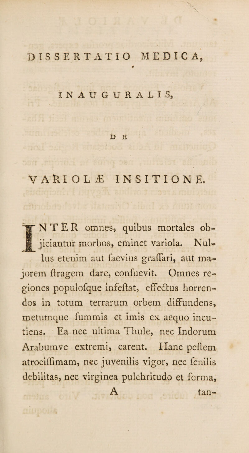 DISSERTATIO MEDICA, # INAUGURATIS, D E VARI O L iE INSITIONE. INTER omnes, quibus mortales ob¬ jiciantur morbos, eminet variola. Nul¬ lus etenim aut faevius graffari, aut ma¬ jorem ftragem dare, confuevit. Omnes re¬ giones populofque infeftat, effedtus horren¬ dos in totum terrarum orbem diffundens, metumque fummis et imis ex aequo incu- tiens. Ea nec ultima Thule, nec Indorum Arabumve extremi, carent. Elanc peflem atrociffimam, nec juvenilis vigor, nec fenilis debilitas, nec virginea pulchritudo et forma, A tan-