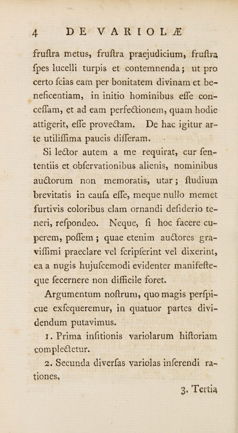 fruftra metus, fruftra praejudicium, fruftra fpes lucelli turpis et contemnenda; ut pro certo fcias eam per bonitatem divinam et be¬ neficentiam, in initio hominibus eflfe con- ceffam, et ad eam perfedtionem, quain hodie attigerit, effe provectam. De hac igitur ar- te utiliflima paucis differam. Si leftor autem a me requirat, cur fen- tentiis et obfervationibus alienis, nominibus audtorum non memoratis, utar; ftudium brevitatis in caufa effe, meque nullo memet furtivis coloribus clam ornandi defiderio te¬ neri, refpondeo. Neque, fi hoc facere cu- perem, poffem ; quae etenim auftores gra¬ vi ffi mi praeclare vel fcripferint vel dixerint, ea a nugis hujufcemodi evidenter manifefte- que fecernere non difficile foret. Argumentum noftrum, quo magis perfpi- cue exfequeremur, in quatuor partes divi¬ dendum putavimus. 1. Prima infitionis yariolarum hiftoriam comple&etur. 2. Secunda diverfas variolas inferendi ra¬ tiones» 3» Tertia /