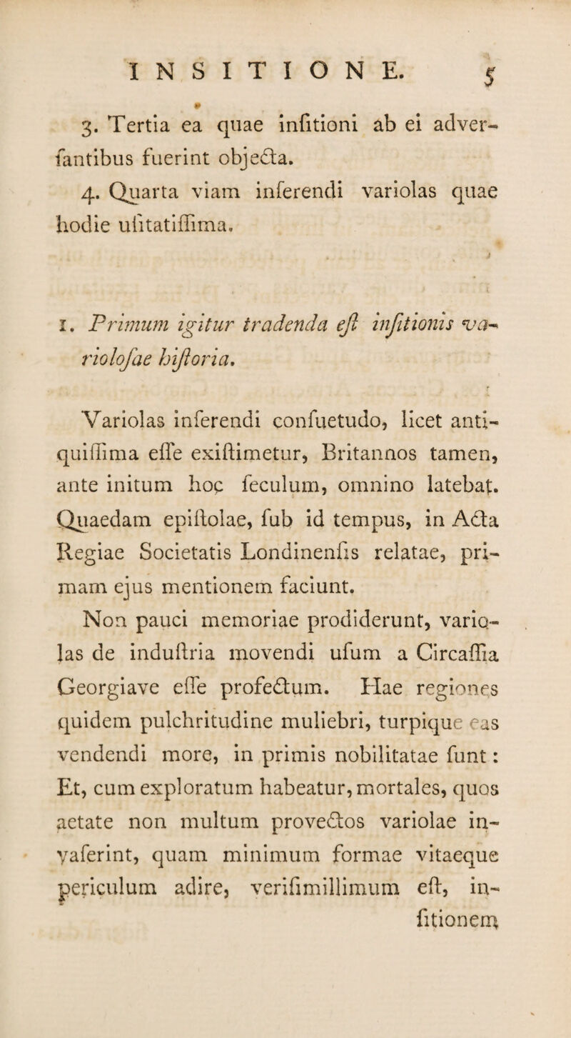 3. Tertia ea quae infitioni ab ei adver- fantibus fuerint objeda. 4. Quarta viam inferendi variolas quae hodie uiitatiffima. 1. Primum igitur tradenda ejl infitioms va- riolofae hifloria. Variolas inferendi eonfuetudo, licet anti- quiffima effe exiftimetur, Britannos tamen, ante initum hop feculum, omnino latebat. Quaedam epiftolae, fub id tempus, in Acta Regiae Societatis Londinenfis relatae, pri¬ mam ejus mentionem faciunt. Non pauci memoriae prodiderunt, vario- las de induftria movendi ufum a Circaffia Georgiave effe profedum. Hae regiones quidem pulchritudine muliebri, turpique eas vendendi more, in primis nobilitatae funt: Et, cum exploratum habeatur, mortales, quos aetate non multum provedos variolae in- yaferint, quam minimum formae vitaeque periculum adire, verifimillimum eft, in- Titionem
