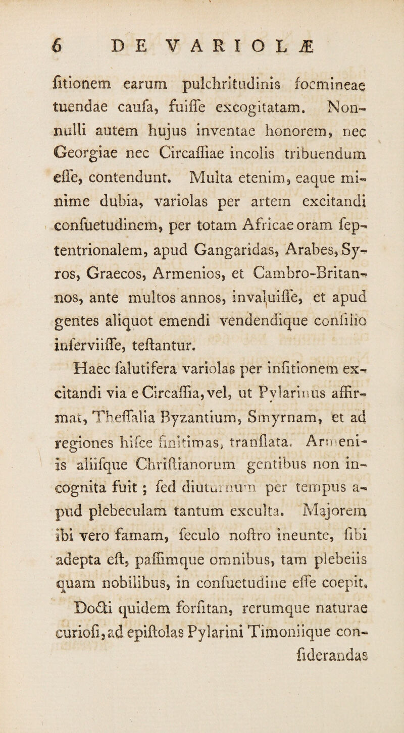 fitionem earum pulchritudinis foemineae tuendae caufa, fuiffe excogitatam. Non¬ nulli autem hujus inventae honorem, nec Georgiae nec Circaffiae incolis tribuendum die, contendunt. Multa etenim, eaque mi¬ nime dubia, variolas per artem excitandi confuetudinem, per totam Africae oram fep- tentrionalem, apud Gangaridas, Arabes, Sy¬ ros, Graecos, Armenios, et Cambro-Britan- nos, ante multos annos, inva\uiffe, et apud gentes aliquot emendi vendendique confilio inferviiffe, teftantur. Haec falutifera variolas per infitionem ex¬ citandi via e CircafTia,vel? ut Pviarinus affir- # mat, Theffalia Byzantium, Smyrnam, et ad regiones hifce finitimas, tranflata* Armeni- is aliifque Chriftianorum gentibus non in¬ cognita fuit ; feci diuturnum per tempus a- pud plebeculam tantum exculta. Majorem ibi vero famam, feculo noftro ineunte, fibi adepta eft, paffimque omnibus, tam plebeiis quam nobilibus, in confuetudine effe coepit. Docti quidem forfitan, rerumque naturae euriofi3ad epiftolas Pylarini Timoniique con- fiderandas i