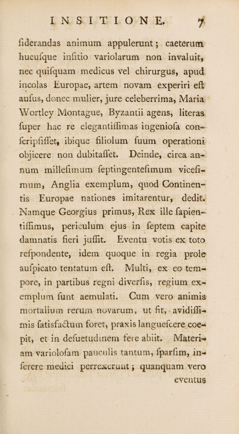 fiderandas animum appulerunt; caeterum hucufque infitio variolarum non invaluit, nec quifquam medicus vel chirurgus, apud incolas Europae, artem novam experiri efl aufus, donec mulier, jure celeberrima, Maria Wortley Montague, Byzantii agens, literas fuper hac re elegantiffimas ingeniola con.- feripfifiet, ibique filiolum fuum operationi objicere non dubitaflet* Deinde, circa an- num millefimum feptingentefimum vicefi- mum, Anglia exemplum, quod Continen¬ tis Europae nationes imitarentur, dedit. Namque Georgius primus, Rex ille fapien- tiffimus, periculum ejus in feptem capite damnatis fieri juffit. Eventu votis ex toto refpondente, idem quoque in regia prole aufpicato tentatum eft. Multi, ex eo tem¬ pore, in partibus regni diverfis, regium ex¬ emplum funt aemulati. Cum vero animis mortalium rerum novarum, ut fit, avidifli- mis fatisfactum foret, praxis languefcere coe- pit, et in defuetudmem fere abiit. Materi- am variolofam pauculis tantum, fparfim, in- ferere medici perrexerunt '9 quanquam vero