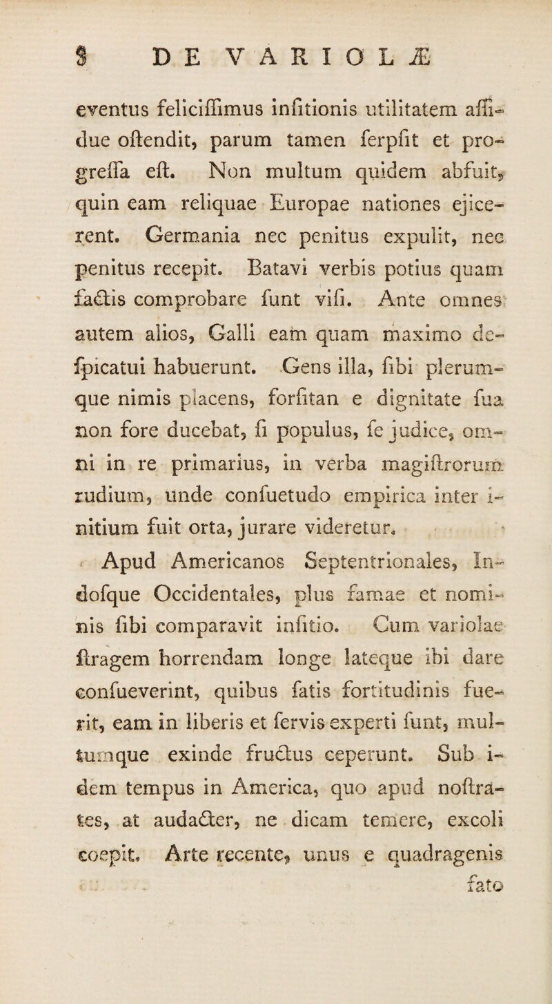 eventus feliciffimus infitionis utilitatem affi- clue oftendit, parum tamen ferpfit et pro- greffa eft. Non multum quidem abfuit* quin eam reliquae Europae nationes ejice¬ rent. Germania nec penitus expulit, nec penitus recepit. Batavi verbis potius quam £a£tis comprobare funt vifi. Ante omnes autem alios, Galli eam quam maximo de- fpicatui habuerunt. Gens illa, fibi plerum¬ que nimis placens, foriitan e dignitate fua non fore ducebat, fi populus, fe judice, om¬ ni in re primarius, in verba magiftrorum. rudium, unde confuetudo empirica inter i- nitium fuit orta, jurare videretur. Apud Americanos Septentrionales, In- dofque Occidentales, plus famae et nomi¬ nis fibi comparavit infitio. Cum variolae flragem horrendam longe lateque ibi dare confueverint, quibus fatis fortitudinis fue¬ rit, eam in liberis et fervis experti funt, mul¬ tumque exinde fructus ceperunt. Sub i- dem tempus in America, quo apud noftra- tes, at audadter, ne dicam temere, excoli coepit. Arte recente, unus e quadragenis fato